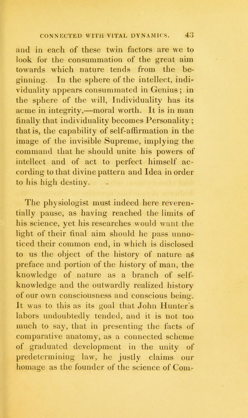 and in each of these twin factors are we to look for the consummation of the great aim towards which nature tends from the be- ginning. In the sphere of the intellect, indi- viduality appears consummated in Genius; in the sphere of the will, Individuality has its acme in integrity,—moral worth. It is in man finally that individuality becomes Personality; that is, the capability of self-affirmation in the image of the invisible Supreme, implying the command that he should unite his powers of intellect and of act to perfect himself ac- cording to that divine pattern and Idea in order to his high destiny. The physiologist must indeed here reveren- tially pause, as having reached the limits of his science, yet his researches would want the light of their final aim should he pass unno- ticed their common end, in which is disclosed to us the object of the history of nature a^ preface and portion of the history of man, the knowledge of nature as a branch of self- knowledge and the outwardly realized history of our own consciousness and conscious being. It was to this as its goal that John Hunter’s labors undoubtedly tended, and it is not too much to say, that in presenting the facts of comparative anatomy, as a connected scheme of graduated development in the unity of predetermining law, he justly claims our homage as the founder of the science of Com-