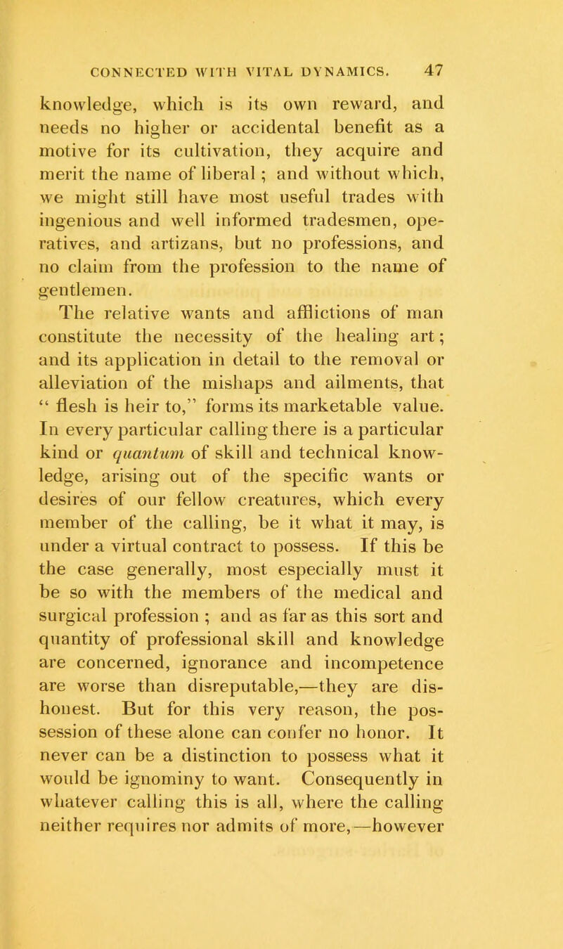 knowledge, which is its own reward, and needs no higher or accidental benefit as a motive for its cultivation, they acquire and merit the name of liberal; and without which, we might still have most useful trades with ingenious and well informed tradesmen, ope- ratives, and artizans, but no professions, and no claim from the profession to the name of gentlemen. The relative wants and afflictions of man constitute the necessity of the healing art; and its application in detail to the removal or alleviation of the mishaps and ailments, that “ flesh is heir to,” forms its marketable value. In every particular calling there is a particular kind or quantum of skill and technical know- ledge, arising out of the specific wants or desires of our fellow creatures, which every member of the calling, be it what it may, is under a virtual contract to possess. If this be the case generally, most especially must it be so with the members of the medical and surgical profession ; and as far as this sort and quantity of professional skill and knowledge are concerned, ignorance and incompetence are worse than disreputable,—they are dis- honest. But for this very reason, the pos- session of these alone can confer no honor. It never can be a distinction to possess what it would be ignominy to want. Consequently in whatever calling this is all, where the calling neither requires nor admits of more,—however