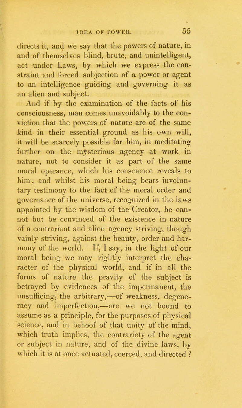 directs it, and we say that the powers of nature, in and of themselves blind, brute, and unintelligent, act under Laws, by which we express the con- straint and forced subjection of a power or agent to an intelligence guiding and governing it as an alien and subject. And if by the examination of the facts of his consciousness, man comes unavoidably to the con- viction that the powers of nature are of the same kind in their essential ground as his own will, it will be scarcely possible for him, in meditating further on the mysterious agency at work in nature, not to consider it as part of the same moral operance, which his conscience reveals to him; and whilst his moral being bears involun- tary testimony to the fact of the moral order and governance of the universe, recognized in the laws appointed by the wisdom of the Creator, he can- not but be convinced of the existence in nature of a contrariant and alien agency striving, though vainly striving, against the beauty, order and har- mony of the world. If, I say, in the light of our moral being we may rightly interpret the cha- racter of the physical world, and if in all the forms of nature the pravity of the subject is betrayed by evidences of the impermanent, the unsufficing, the arbitrary,—of weakness, degene- racy and imperfection,—are we not bound to assume as a principle, for the purposes of physical science, and in behoof of that unity of the mind, which truth implies, the contrariety of the agent or subject in nature, and of the divine laws, by which it is at once actuated, coerced, and directed ?