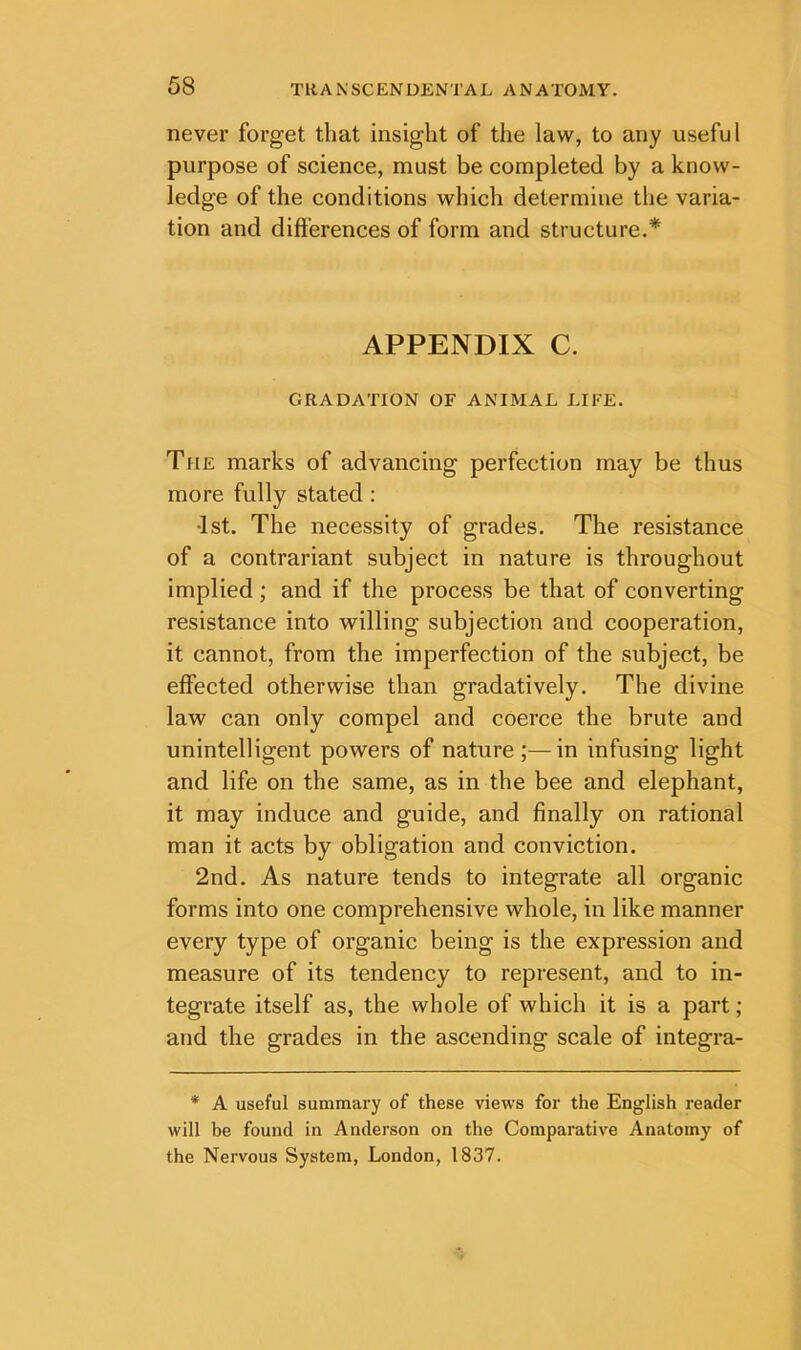 never forget that insight of the law, to any useful purpose of science, must be completed by a know- ledge of the conditions which determine the varia- tion and differences of form and structure.* APPENDIX C. GRADATION OF ANIMAL LIFE. The marks of advancing perfection may be thus more fully stated : •1st. The necessity of grades. The resistance of a contrariant subject in nature is throughout implied; and if the process be that of converting resistance into willing subjection and cooperation, it cannot, from the imperfection of the subject, be effected otherwise than gradatively. The divine law can only compel and coerce the brute and unintelligent powers of nature ;—in infusing light and life on the same, as in the bee and elephant, it may induce and guide, and finally on rational man it acts by obligation and conviction. 2nd. As nature tends to integrate all organic forms into one comprehensive whole, in like manner every type of organic being is the expression and measure of its tendency to represent, and to in- tegrate itself as, the whole of which it is a part; and the grades in the ascending scale of integra- * A useful summary of these views for the English reader will be found in Anderson on the Comparative Anatomy of the Nervous System, London, 1837.