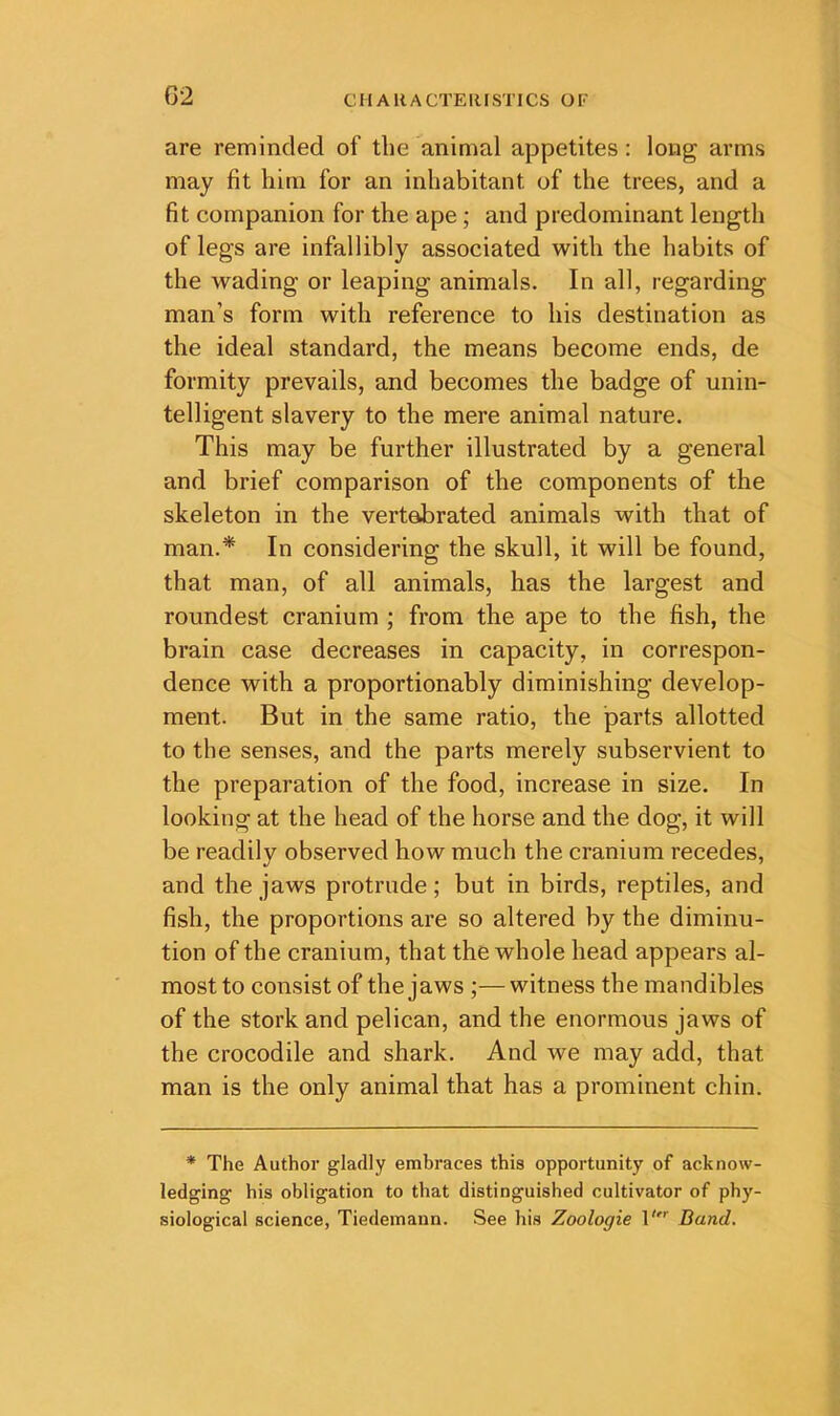 G2 are reminded of the animal appetites: long arms may fit him for an inhabitant of the trees, and a fit companion for the ape; and predominant length of legs are infallibly associated with the habits of the wading or leaping animals. In all, regarding man’s form with reference to his destination as the ideal standard, the means become ends, de formity prevails, and becomes the badge of unin- telligent slavery to the mere animal nature. This may be further illustrated by a general and brief comparison of the components of the skeleton in the vertebrated animals with that of man.* In considering the skull, it will be found, that man, of all animals, has the largest and roundest cranium ; from the ape to the fish, the brain case decreases in capacity, in correspon- dence with a proportionably diminishing develop- ment. But in the same ratio, the parts allotted to the senses, and the parts merely subservient to the preparation of the food, increase in size. In looking at the head of the horse and the dog, it will be readily observed how much the cranium recedes, and the jaws protrude; but in birds, reptiles, and fish, the proportions are so altered by the diminu- tion of the cranium, that the whole head appears al- most to consist of the jaws ;—witness the mandibles of the stork and pelican, and the enormous jaws of the crocodile and shark. And we may add, that man is the only animal that has a prominent chin. * The Author gladly embraces this opportunity of acknow- ledging his obligation to that distinguished cultivator of phy- siological science, Tiedeinann. See his Zoologie 1'^ Band.