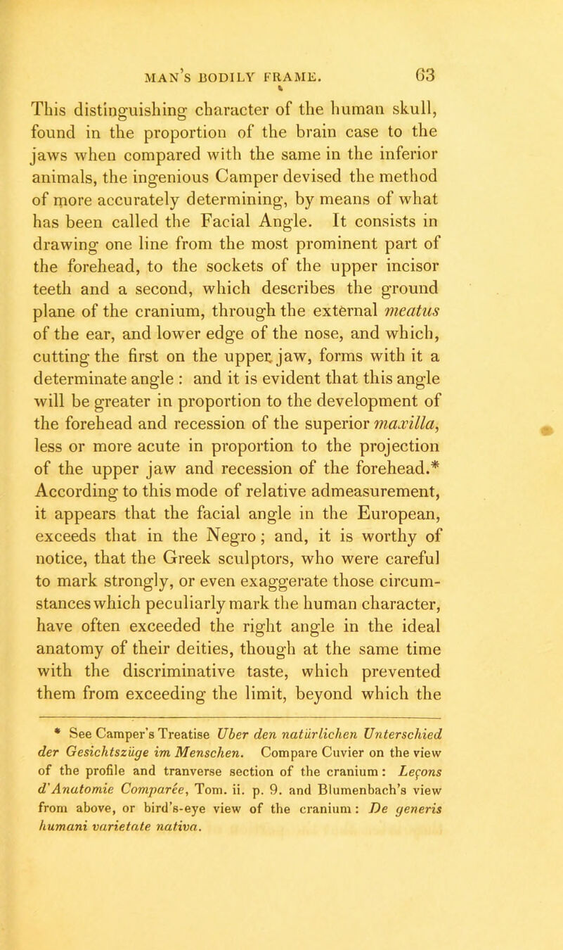 This distinguishing character of the human skull, found in the proportion of the brain case to the jaws when compared with the same in the inferior animals, the ingenious Camper devised the method of more accurately determining, by means of what has been called the Facial Angle. It consists in drawing one line from the most prominent part of the forehead, to the sockets of the upper incisor teeth and a second, which describes the ground plane of the cranium, through the external meatus of the ear, and lower edge of the nose, and which, cutting the first on the uppei^jaw, forms with it a determinate angle : and it is evident that this angle will be greater in proportion to the development of the forehead and recession of the superior maxilla, less or more acute in proportion to the projection of the upper jaw and recession of the forehead.* According to this mode of relative admeasurement, it appears that the facial angle in the European, exceeds that in the Negro; and, it is worthy of notice, that the Greek sculptors, who were careful to mark strongly, or even exaggerate those circum- stances which peculiarly mark the human character, have often exceeded the right angle in the ideal anatomy of their deities, though at the same time with the discriminative taste, which prevented them from exceeding the limit, beyond which the • See Camper’s Treatise Uber den natiirlichen Unterschied der Gesicktsziige im Menschen. Compare Cuvier on the view of the profile and tranverse section of the cranium: Lemons d’Anutomie Comparee, Tom. ii. p. 9. and Blumenbach’s view from above, or bird’s-eye view of the cranium: De generis humani varietate nafiva.