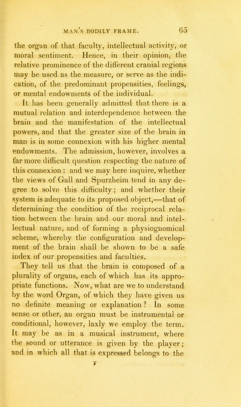 the organ of that faculty, intellectual activity, or moral sentiment. Hence, in their opinion, the relative prominence of the different cranial regions may be used as the measure, or serve as the indi- cation, of the predominant propensities, feelings, or mental endowments of the individual. It has been generally admitted that there is a mutual relation and interdependence between the brain and the manifestation of the intellectual powers, and that the greater size of the brain in man is in some connexion with his higher mental endowments. The admission, however, involves a far more difficult question respecting the nature of this connexion : and we may here inquire, whether the views of Gall and Spurzheim tend in any de- gree to solve this difficulty; and whether their system is adequate to its proposed object,—that of determining the condition of the reciprocal rela- tion between the brain and our moral and intel- lectual nature, and of forming a physiognomical scheme, whereby the configuration and develop- ment of the brain shall be shown to be a safe index of our propensities and faculties. They tell us that the brain is composed of a plurality of organs, each of which has its appro- priate functions. Now, what are we to understand by the word Organ, of which they have given us no definite meaning or explanation ? In some sense or other, an organ must be instrumental or conditional, however, laxly we employ the term. It may be as in a musical instrument, where the sound or utterance is given by the player; and in which all that is expressed belongs to the F