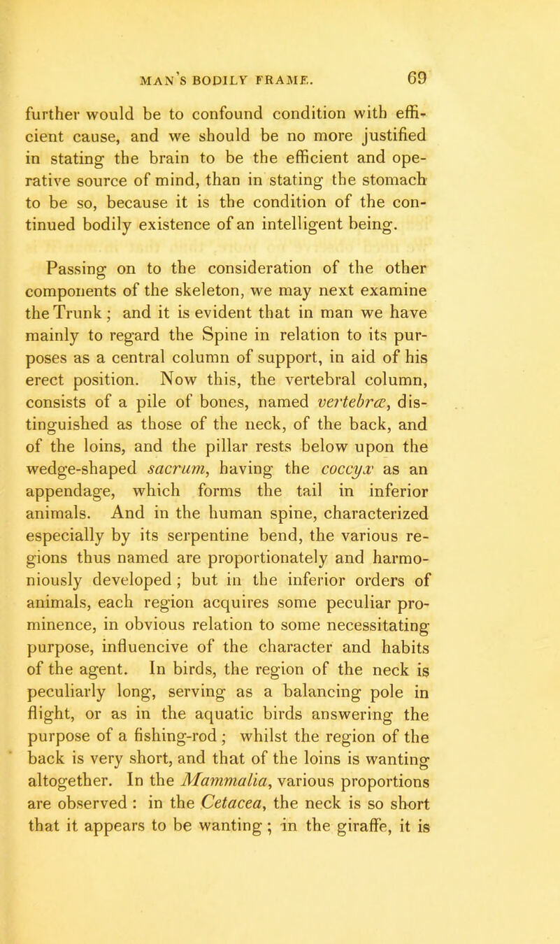 further would be to confound condition with effi- cient cause, and we should be no more justified in stating the brain to be the efficient and ope- rative source of mind, than in stating the stomach to be so, because it is the condition of the con- tinued bodily existence of an intelligent being. Passing on to the consideration of the other components of the skeleton, we may next examine the Trunk; and it is evident that in man we have mainly to regard the Spine in relation to its pur- poses as a central column of support, in aid of his erect position. Now this, the vertebral column, consists of a pile of bones, named vei'tebrcE, dis- tinguished as those of the neck, of the back, and of the loins, and the pillar rests below upon the wedge-shaped sacrum, having the coccyx as an appendage, which forms the tail in inferior animals. And in the human spine, characterized especially by its serpentine bend, the various re- gions thus named are proportionately and harmo- niously developed; but in the inferior orders of animals, each region acquires some peculiar pro- minence, in obvious relation to some necessitating purpose, influencive of the character and habits of the agent. In birds, the region of the neck is peculiarly long, serving as a balancing pole in flight, or as in the aquatic birds answering the purpose of a fishing-rod ; whilst the region of the back is very short, and that of the loins is wanting altogether. In the Mammalia, various proportions are observed : in the Cetacea, the neck is so short that it appears to be wanting; in the giraffe, it is