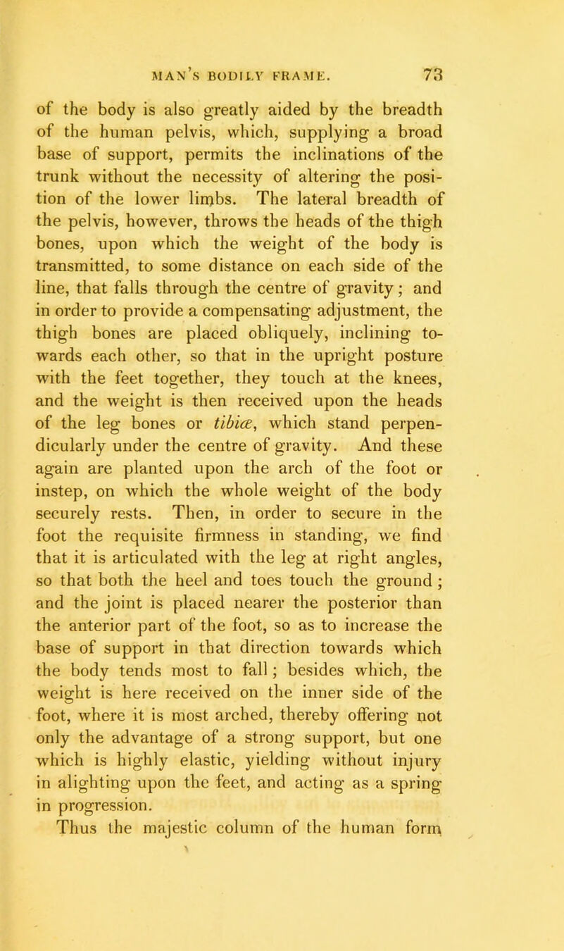 of the body is also greatly aided by the breadth of the human pelvis, which, supplying a broad base of support, permits the inclinations of the trunk without the necessity of altering the posi- tion of the lower linjbs. The lateral breadth of the pelvis, however, throws the heads of the thigh bones, upon which the weight of the body is transmitted, to some distance on each side of the line, that falls through the centre of gravity; and in order to provide a compensating adjustment, the thigh bones are placed obliquely, inclining to- wards each other, so that in the upright posture with the feet together, they touch at the knees, and the weight is then received upon the heads of the leg bones or tibice, which stand perpen- dicularly under the centre of gravity. And these again are planted upon the arch of the foot or instep, on which the whole weight of the body securely rests. Then, in order to secure in the foot the requisite firmness in standing, we find that it is articulated with the leg at right angles, so that both the heel and toes touch the ground; and the joint is placed nearer the posterior than the anterior part of the foot, so as to increase the base of support in that direction towards which the body tends most to fall; besides which, the weight is here received on the inner side of the foot, where it is most arched, thereby offering not only the advantage of a strong support, but one which is highly elastic, yielding without injury in alighting upon the feet, and acting as a spring in progression. Thus the majestic column of the human form