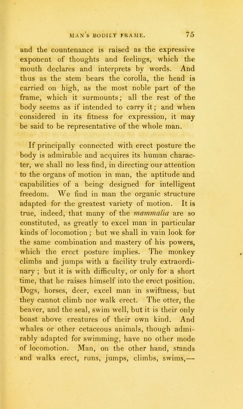 and the countenance is raised as the expressive exponent of thoughts and feelings, which the mouth declares and interprets by words. And thus as the stem bears the corolla, the head is carried on high, as the most noble part of the frame, which it surmounts; all the rest of the body seems as if intended to carry it; and when considered in its fitness for expression, it may be said to be representative of the whole man. If principally connected with erect posture the body is admirable and acquires its human charac- ter, we shall no less find, in directing our attention to the organs of motion in man, the aptitude and capabilities of a being designed for intelligent freedom. We find in man the organic structure adapted for the greatest variety of motion. It is true, indeed, that many of the mammalia are so constituted, as greatly to excel man in particular kinds of locomotion ; but we shall in vain look for the same combination and mastery of his powers, which the erect posture implies. The monkey climbs and jumps with a facility truly extraordi- nary ; but it is with difficulty, or only for a short time, that he raises himself into the erect position. Dogs, horses, deer, excel man in swiftness, but they cannot climb nor walk erect. The otter, the beaver, and the seal, swim well, but it is their only boast above creatures of their own kind. And whales or other cetaceous animals, though admi- rably adapted for swimming, have no other mode of locomotion. Man, on the other hand, stands and walks erect, runs, jumps, climbs, swims,—