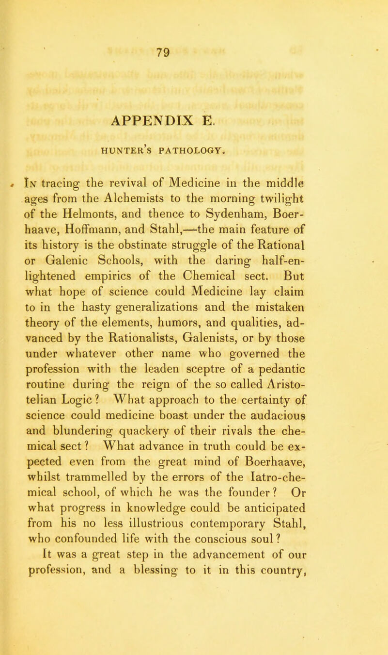 APPENDIX E. hunter’s pathology. » In tracing the revival of Medicine in the middle ages from the Alchemists to the morning twilight of the Helmonts, and thence to Sydenham, Boer- haave, Hoffmann, and Stahl,—the main feature of its history is the obstinate struggle of the Rational or Galenic Schools, with the daring half-en- lightened empirics of the Chemical sect. But what hope of science could Medicine lay claim to in the hasty generalizations and the mistaken theory of the elements, humors, and qualities, ad- vanced by the Rationalists, Galenists, or by those under whatever other name who governed the profession with the leaden sceptre of a pedantic routine during the reign of the so called Aristo- telian Logic ? What approach to the certainty of science could medicine boast under the audacious and blundering quackery of their rivals the che- mical sect ? What advance in truth could be ex- pected even from the great mind of Boerhaave, whilst trammelled by the errors of the latro-che- mical school, of which he was the founder? Or what progress in knowledge could be anticipated from his no less illustrious contemporary Stahl, who confounded life with the conscious soul ? It was a great step in the advancement of our profession, and a blessing to it in this country,