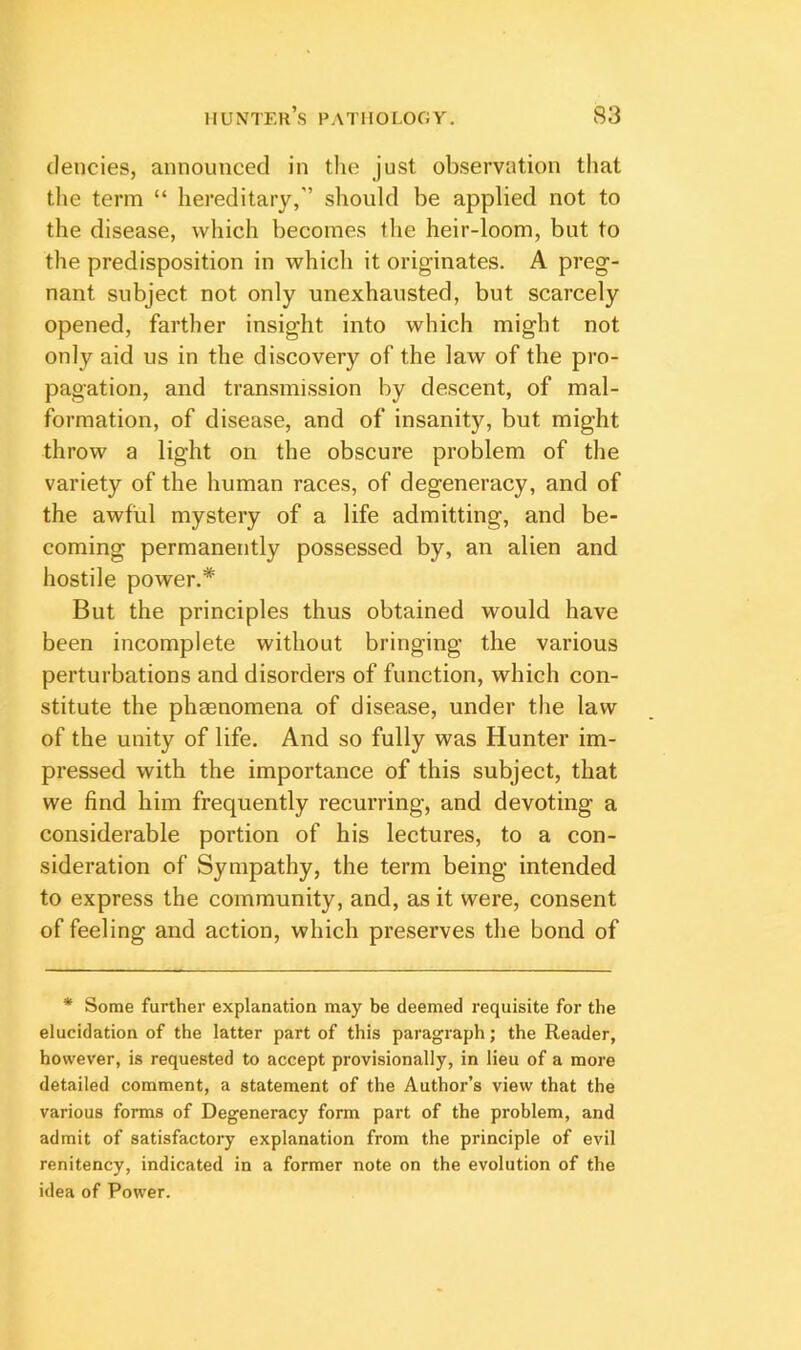 clencies, announced in tlie just observation that the term “ hereditary,” should be applied not to the disease, which becomes the heir-loom, but to the predisposition in which it originates. A preg- nant subject not only unexhausted, but scarcely opened, farther insight into which might not only aid us in the discovery of the law of the pro- pagation, and transmission by descent, of mal- formation, of disease, and of insanity, but might throw a light on the obscure problem of the variety of the human races, of degeneracy, and of the awful mystery of a life admitting, and be- coming permanently possessed by, an alien and hostile power.* But the principles thus obtained would have been incomplete without bringing the various perturbations and disorders of function, which con- stitute the phenomena of disease, under the law of the unity of life. And so fully was Hunter im- pressed with the importance of this subject, that we find him frequently recurring, and devoting a considerable portion of his lectures, to a con- sideration of Sympathy, the term being intended to express the community, and, as it were, consent of feeling and action, which preserves the bond of * Some further explanation may be deemed requisite for the elucidation of the latter part of this paragraph; the Reader, however, is requested to accept provisionally, in lieu of a more detailed comment, a statement of the Author’s view that the various forms of Degeneracy form part of the problem, and admit of satisfactory explanation from the principle of evil renitency, indicated in a former note on the evolution of the idea of Power.