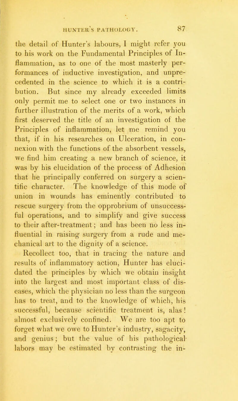 the detail ot‘ Hunter’s labours, I might refer you to his work on the Fundamental Principles of In- flammation, as to one of the most masterly per- formances of inductive investigation, and unpre- cedented in the science to which it is a contri- bution. But since my already exceeded limits only permit me to select one or two instances in further illustration of the merits of a work, which first deserved the title of an investigation of the Principles of inflammation, let me remind you that, if in his researches on Ulceration, in con- nexion with the functions of the absorbent vessels, we find him creating a new branch of science, it was by his elucidation of the process of Adhesion that he principally conferred on surgery a scien- tific character. The knowledge of this mode of union in wounds has eminently contributed to rescue surgery from the opprobrium of unsuccess- ful operations, and to simplify and give success to their after-treatment; and has been no less in- fluential in raising surgery from a rude and me- chanical art to the dignity of a science. Recollect too, that in tracing the nature and results of inflammatory action. Hunter has eluci- dated the principles by which we obtain insight into the largest and most important class of dis- eases, which the physician no less than the surgeon has to treat, and to the knowledge of which, his successful, because scientific treatment is, alas ! almost exclusively confined. We are too apt to forget what we owe to Hunter’s industry, sagacity, and genius; but the value of his pathological- labors may be estimated by contrasting the in-