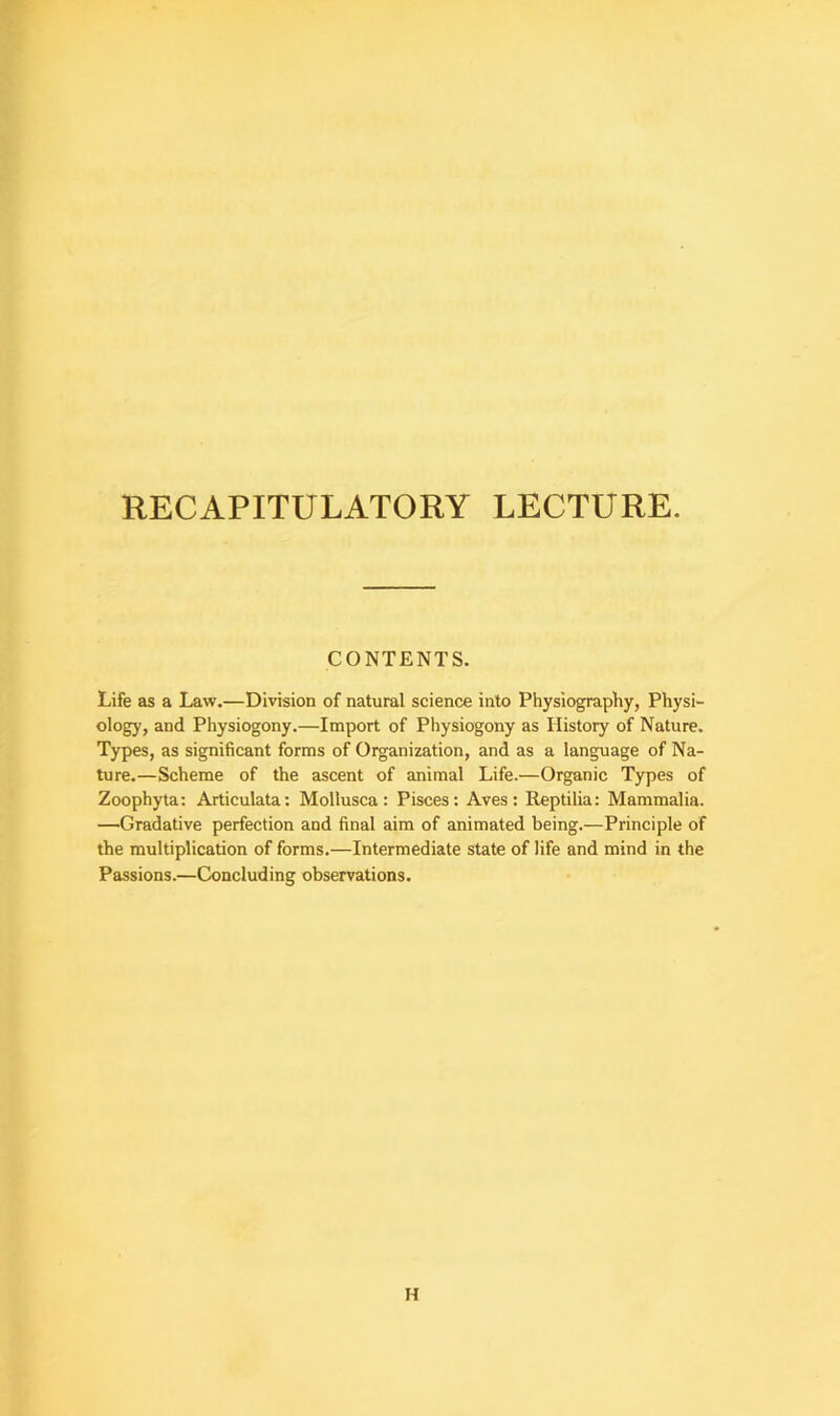 CONTENTS. Life as a Law.—Division of natural science into Physiography, Physi- ology, and Physiogony.—Import of Physiogony as History of Nature. Types, as significant forms of Organization, and as a language of Na- ture.—Scheme of the ascent of animal Life.—Organic Types of Zoophyta: Articulata: Mollusca : Pisces: Aves : Reptilia: Mammalia. —Gradative perfection and final aim of animated being.—Principle of the multiplication of forms.—Intermediate state of life and mind in the Passions.—Concluding observations. H