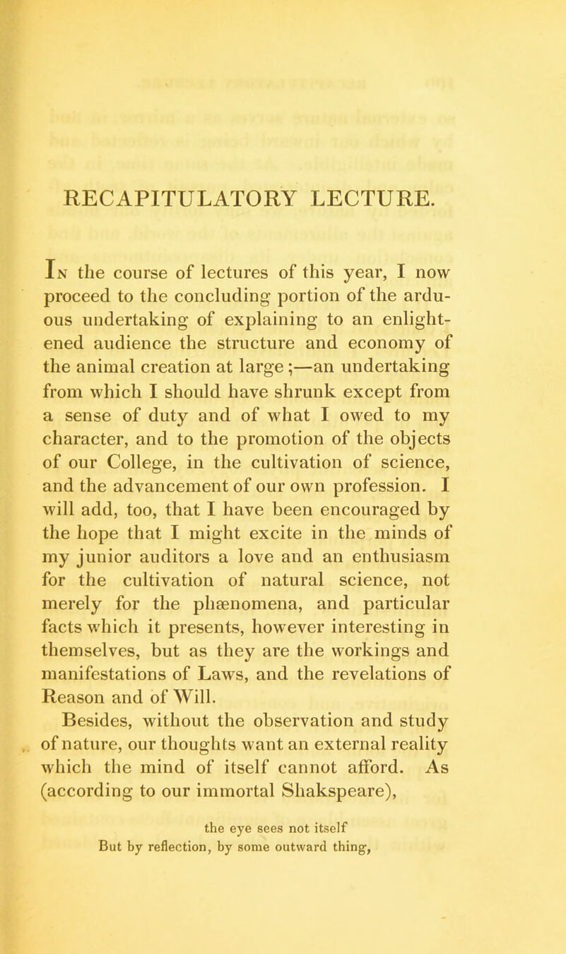 In the course of lectures of this year, I now proceed to the concluding portion of the ardu- ous undertaking of explaining to an enlight- ened audience the structure and economy of the animal creation at large ;—an undertaking from which I should have shrunk except from a sense of duty and of what I owed to my character, and to the promotion of the objects of our College, in the cultivation of science, and the advancement of our own profession. I will add, too, that I have been encouraged by the hope that I might excite in the minds of my junior auditors a love and an enthusiasm for the cultivation of natural science, not merely for the pheenomena, and particular facts which it presents, however interesting in themselves, but as they are the workings and manifestations of Laws, and the revelations of Reason and of Will. Besides, without the observation and study of nature, our thoughts want an external reality which the mind of itself cannot afford. As (according to our immortal Shakspeare), the eye sees not itself But by reflection, by some outward thing.