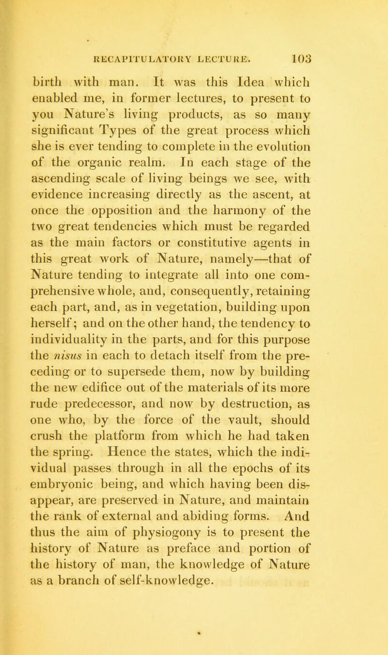 birth with man. It was this Idea which enabled me, in former lectures, to present to you Nature’s living products, as so many significant Types of the great process which she is ever tending to complete in the evolution of the organic realm. In each stage of the ascending scale of living beings we see, with evidence increasing directly as the ascent, at once the opposition and the harmony of the two great tendencies which must be regarded as the main factors or constitutive agents in this great work of Nature, namely—that of Nature tending to integrate all into one com- prehensive whole, and, consequently, retaining each part, and, as in vegetation, building upon herself; and on the other hand, the tendency to individuality in the parts, and for this purpose the nisiis in each to detach itself from the pre- ceding or to supersede them, now by building the new edifice out of the materials of its more rude predecessor, and now by destruction, as one who, by the force of the vault, should crush the platform from which he had taken the spring. Hence the states, which the indi- vidual passes through in all the epochs of its embryonic being, and which having been dis- appear, are preserved in Nature, and maintain the rank of external and abiding forms. And thus the aim of physiogony is to present the history of Nature as preface and portion of the history of man, the knowledge of Nature as a branch of self-knowledge.