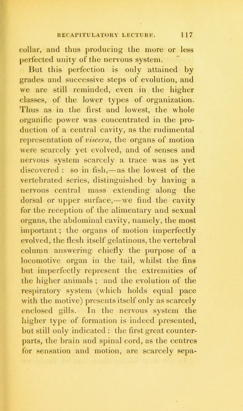 collar, and thus producing the more or less perfected unity of the nervous system. But this perfection is only attained by grades and successive steps of evolution, and we are still reminded, even in the higher classes, of the lower types of organization. Thus as in the first and lowest, the whole organific power was concentrated in the pro- duction of a central cavity, as the rudimental representation of viscera, the organs of motion were scarcely yet evolved, and of senses and nervous system scarcely a trace was as yet discovered : so in fish,—as the lowest of the vertebrated series, distinguished by having a nervous central mass extending along the dorsal or upper surface,—we find the cavity for the reception of the alimentary and sexual organs, the abdominal cavity, namely, the most important; the organs of motion imperfectly evolved, the flesh itself gelatinous, the vertebral column answering chiefly the purpose of a locomotive organ in the tail, whilst the fins but imperfectly represent the extremities of the higher animals ; and the evolution of the respiratory system (which holds equal pace with the motive) presents itself only as scarcely enclosed gills. In the nervous system the higher type of formation is indeed presented, but still only indicated : the first great counter- parts, the brain and spinal cord, as the centres for sensation and motion, are scarcely sepa-