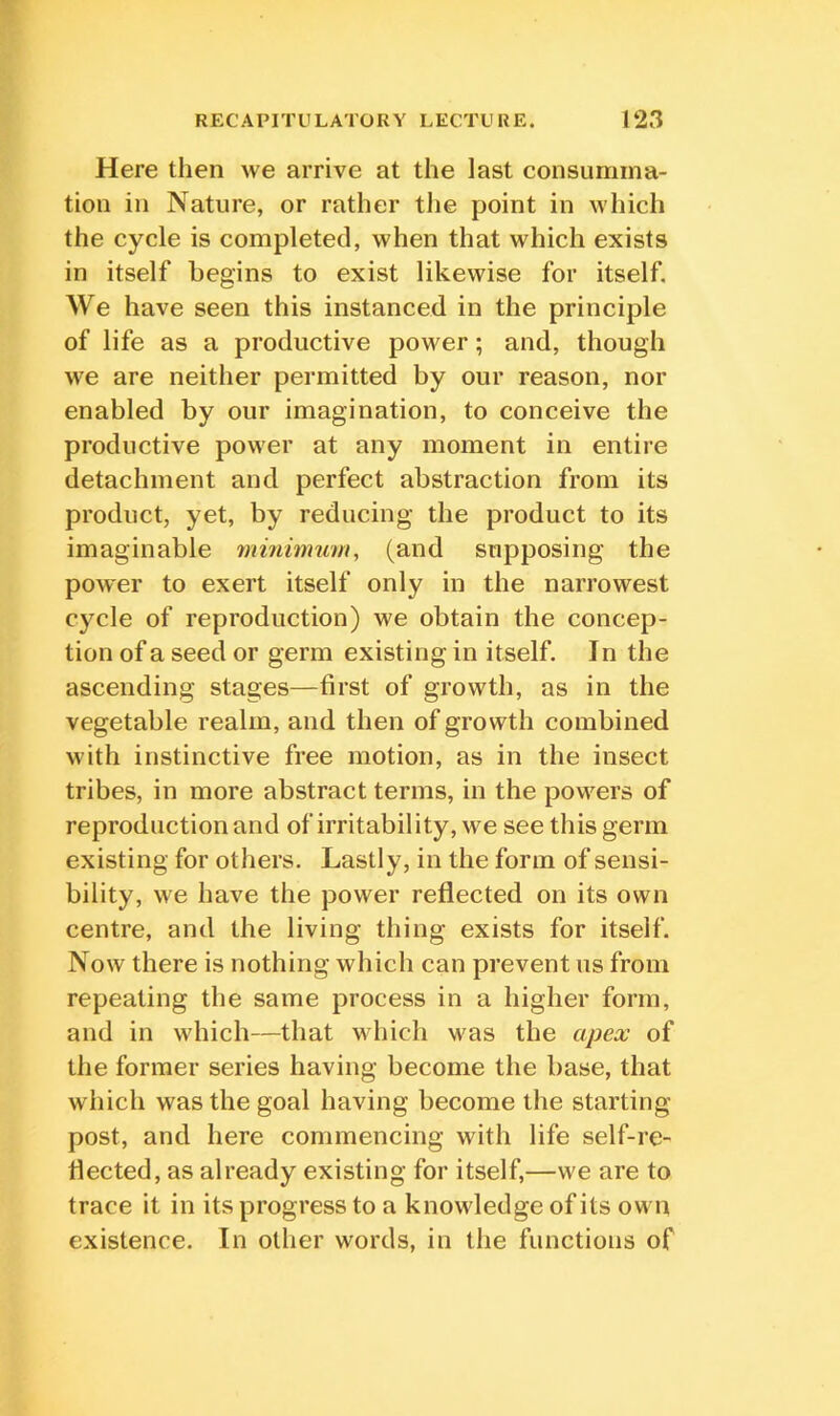 Here then we arrive at the last consumma- tion in Nature, or rather the point in which the cycle is completed, when that which exists in itself begins to exist likewise for itself. We have seen this instanced in the principle of life as a productive power; and, though we are neither permitted by our reason, nor enabled by our imagination, to conceive the productive power at any moment in entire detachment and perfect abstraction from its product, yet, by reducing the product to its imaginable mminumi, (and supposing the power to exert itself only in the narrowest C}xle of reproduction) we obtain the concep- tion of a seed or germ existing in itself. In the ascending stages—first of growth, as in the vegetable realm, and then of growth combined with instinctive free motion, as in the insect tribes, in more abstract terms, in the powers of reproduction and of irritability, we see this germ existing for others. Lastly, in the form of sensi- bility, we have the power reflected on its own centre, and the living thing exists for itself. Now there is nothing which can prevent us from repeating the same process in a higher form, and in which—that which was the apex of the former series having become the base, that which was the goal having become the starting post, and here commencing with life self-re- flected, as already existing for itself,—we are to trace it in its progress to a knowledge of its own existence. In other words, in the functions of