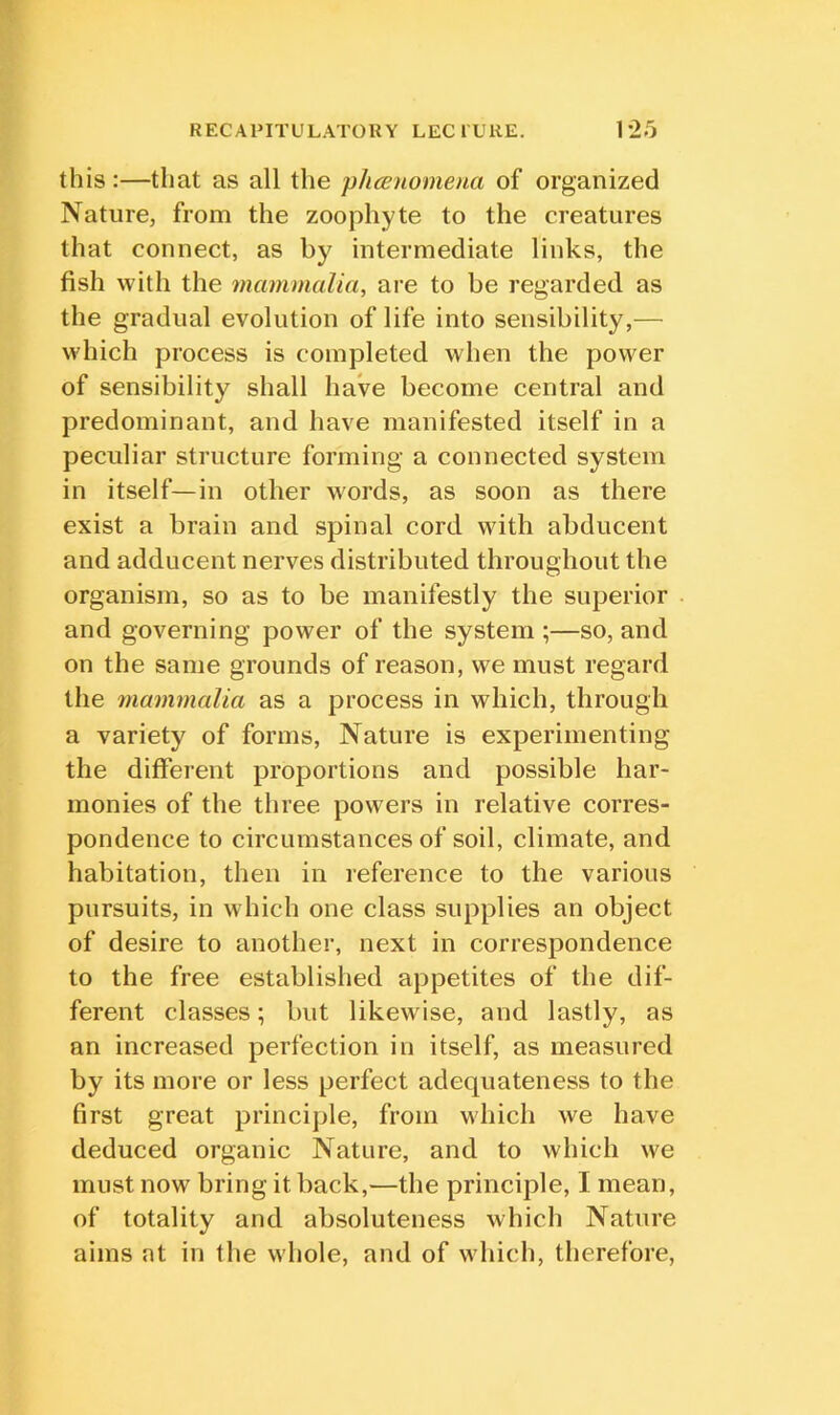 this:—that as all the phcenomena of organized Nature, from the zoophyte to the creatures that connect, as by intermediate links, the fish with the mammalia, are to be regarded as the gradual evolution of life into sensibility,— which process is completed when the power of sensibility shall haVe become central and predominant, and have manifested itself in a peculiar structure forming a connected system in itself—in other words, as soon as there exist a brain and spinal cord with abducent and adducent nerves distributed throughout the organism, so as to be manifestly the superior and governing power of the system ;—so, and on the same grounds of reason, we must regard the rnammalia as a process in which, through a variety of forms, Nature is experimenting the different proportions and possible har- monies of the three powers in relative corres- pondence to circumstances of soil, climate, and habitation, then in reference to the various pursuits, in which one class supplies an object of desire to another, next in correspondence to the free established appetites of the dif- ferent classes; but likewise, and lastly, as an increased perfection in itself, as measured by its more or less perfect adequateness to the first great principle, from which we have deduced organic Nature, and to which we must now bring it back,—the principle, I mean, of totality and absoluteness which Nature aims at in the whole, and of which, therefore,