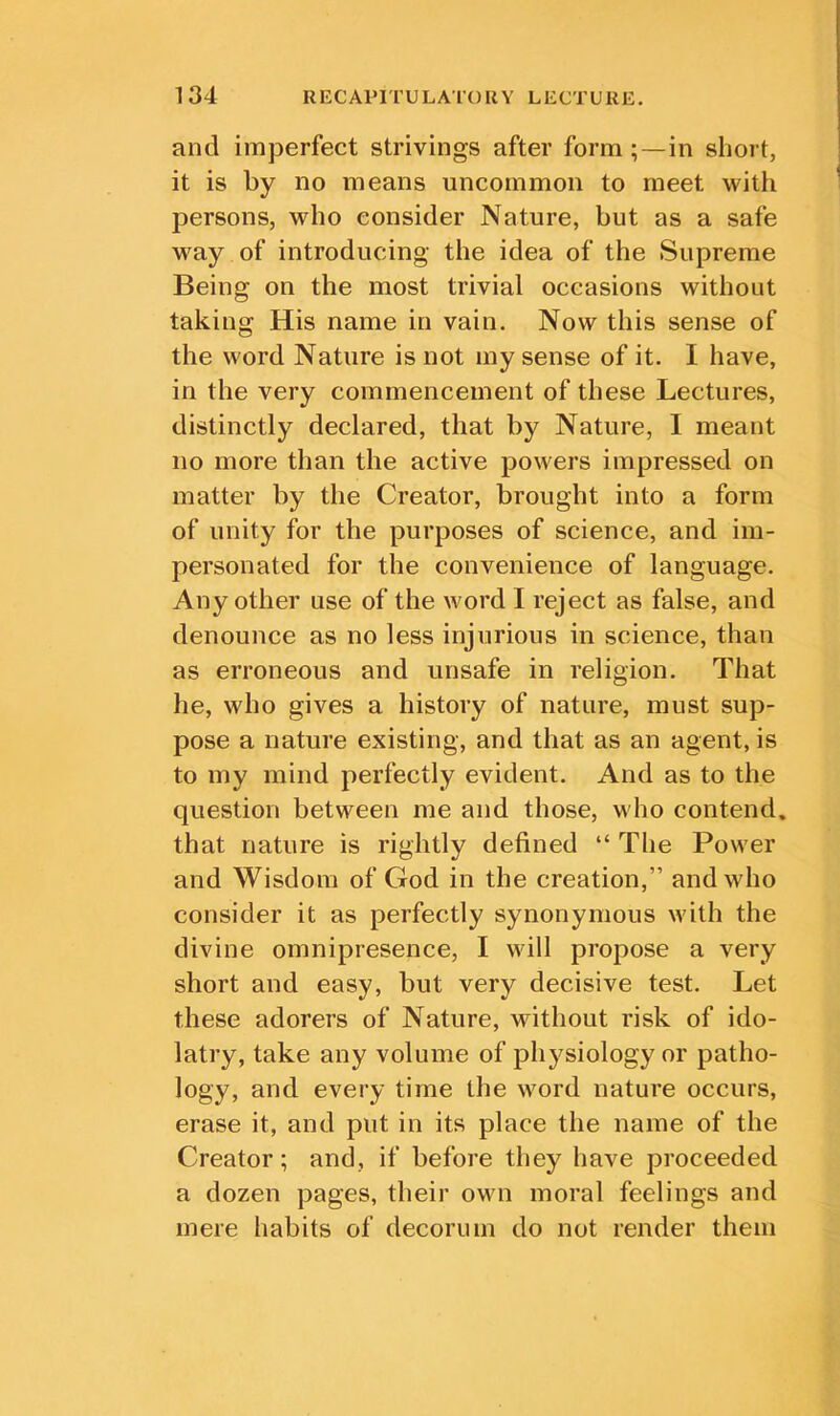 and imperfect strivings after form;—in short, it is by no means uncommon to meet with persons, who consider Nature, but as a safe way of introducing the idea of the Supreme Being on the most trivial occasions without taking His name in vain. Now this sense of the word Nature is not my sense of it. I have, in the very commencement of these Lectures, distinctly declared, that by Nature, I meant no more than the active powers impressed on matter by the Creator, brought into a form of unity for the purposes of science, and im- personated for the convenience of language. Any other use of the word I reject as false, and denounce as no less injurious in science, than as erroneous and unsafe in religion. That he, who gives a history of nature, must sup- pose a nature existing, and that as an agent, is to my mind perfectly evident. And as to the question between me and those, who contend, that nature is rightly defined “ The Power and Wisdom of God in the creation,” and who consider it as perfectly synonymous with the divine omnipresence, I will propose a very short and easy, but very decisive test. Let these adorers of Nature, without risk of ido- latry, take any volume of physiology or patho- logy, and every time the word nature occurs, erase it, and put in its place the name of the Creator; and, if before they have proceeded a dozen pages, their own moral feelings and mere habits of decorum do not render them