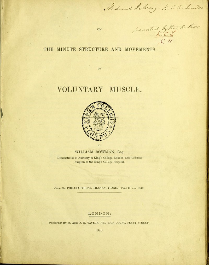 ON 4 -^ ^ Jt.v.y c.// THE MINUTE STRUCTURE AND MOVEMENTS OF VOLUNTARY AIUSCLE. I WILLIAM BOWMAN, Esq., Demonstrator of Anatomy in King’s College, London, and Assistant Surgeon to the King’s College Hospital. From the PHILOSOPHICAL TRANSACTIONS.—Part II. for 1840. i LONDON^ PRINTED BY R. AND J. E. TAYLOR, RED LION COURT, FLEET STREET. 1840.