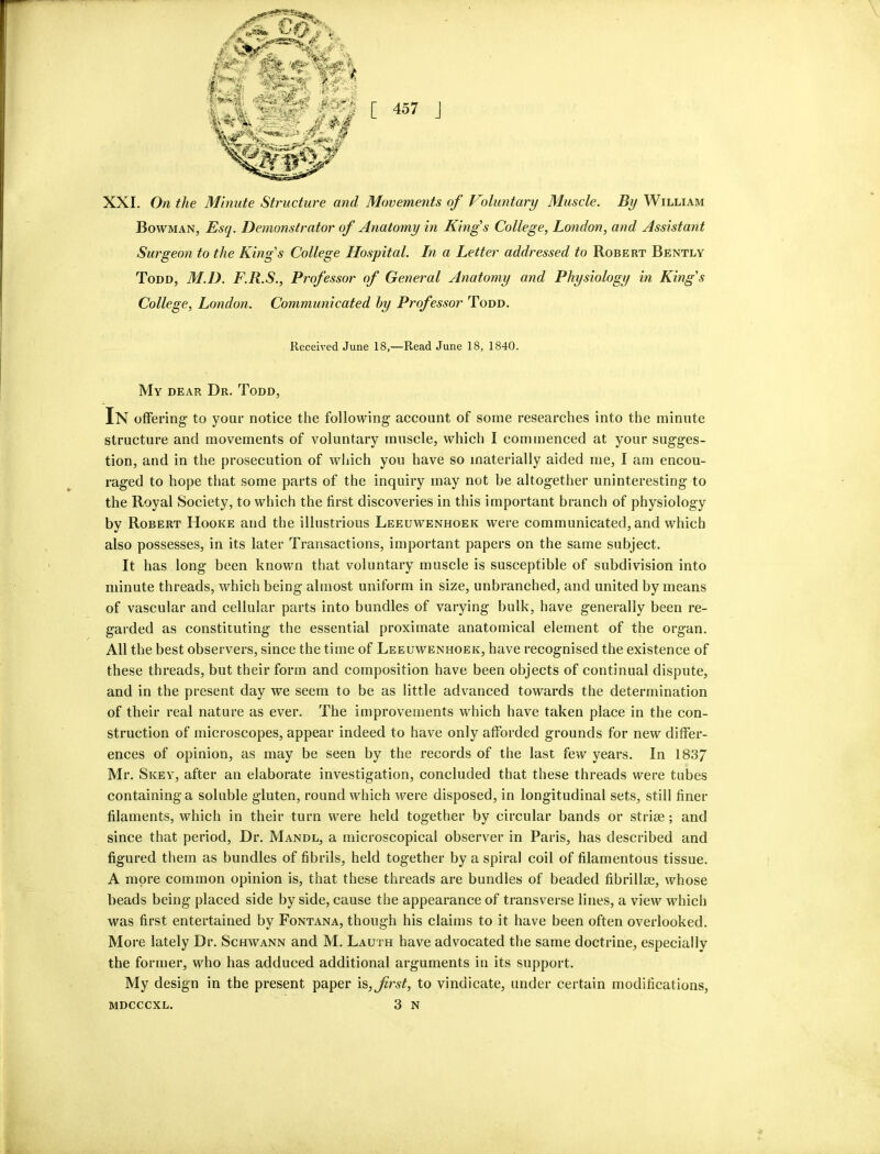 XXL On the Minute Structure and Movements of Voluntary Muscle. By William Bowman, Esq. Demonstrator of Anatomy in Kings College, London, and Assistant Surgeon to the King's College Hospital. In a Letter addressed to Robert Bently Todd, M.D. F.R.S., Professor of General Anatomy and Physiology in King's College, London. Communicated hy Professor Todd. Received June 18,—Read June 18, 1840. My dear Dr. Todd, In offering to your notice the following account of some researches into the minute structure and movements of voluntary muscle, which I commenced at your sugges- tion, and in the prosecution of which you have so materially aided me, I am encou- raged to hope that some parts of the inquiry may not be altogether uninteresting to the Royal Society, to which the first discoveries in this important branch of physiology by Robert Hooke and the illustrious Leeuwenhoek were communicated, and which also possesses, in its later Transactions, important papers on the same subject. It has long been known that voluntary muscle is susceptible of subdivision into minute threads, which being almost uniform in size, unbranched, and united by means of vascular and cellular parts into bundles of varying bulk, have generally been re- garded as constituting the essential proximate anatomical element of the organ. All the best observers, since the time of Leeuwenhoek, have recognised the existence of these threads, but their form and composition have been objects of continual dispute, and in the present day wx seem to be as little advanced towards the determination of their real nature as ever. The improvements which have taken place in the con- struction of microscopes, appear indeed to have only afforded grounds for new differ- ences of opinion, as may be seen by the records of the last few years. In 183/ Mr. Skey, after an elaborate investigation, concluded that these threads were tubes containing a soluble gluten, round which were disposed, in longitudinal sets, still finer filaments, which in their turn were held together by circular bands or striae; and since that period. Dr. Mandl, a microscopical observer in Paris, has described and figured them as bundles of fibrils, held together by a spiral coil of filamentous tissue. A more common opinion is, that these threads are bundles of beaded fibrillae, whose beads being placed side by side, cause the appearance of transverse lines, a view which was first entertained by Fontana, though his claims to it have been often overlooked. More lately Dr. Schwann and M. Lauth have advocated the same doctrine, especially the former, who has adduced additional arguments in its support. My design in the present paper \s, first, to vindicate, under certain modifications,