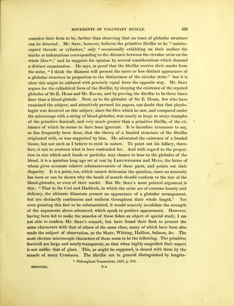 conceive their form to be, further than observing that no trace of globular structure can be detected. Mr. Skey, however, believes the primitive fibrillse to be uninter- rupted threads or cylinders,” only “ occasionally exhibiting on their surface the marks or indentations corresponding to the distance between the circular striae on the whole fibre*;” and he supports his opinion by several considerations which demand a distinct examination. He says, in proof that the fibrillae receive their marks from the striae, “ I think the filament will present the more or less distinct appearance of a globular structure in proportion to the distinctness of the circular striae:” but it is clear this might be adduced with precisely equal force the opposite way. Mr. Skey argues for the cylindrical form of the fibrillae, by denying the existence of the reputed s globules of SirE. Home and Mr. Bauer, and by proving the fibrillae to be three times finer than a blood-globule. Now, as to the globules of Sir E. Home, few who have examined the subject, and attentively perused his papers, can doubt that that physio- ' logist was deceived on this subject, since the fibre which he saw, and compared under the microscope with a string of blood-globules, was nearly as large as many examples of the primitive fasciculi, and very much greater than a primitive fibrilla, of the ex- istence of which he seems to have been ignorant. It is therefore erroneous to say, as has frequently been done, that the theory of a beaded structure of the fibrillae originated with, or was supported by him. He advocated the existence of a beaded tissue, but not such as I believe to exist in nature. To point out his fallacy, there- fore, is not to overturn what is here contended for. And with regard to the propor- tion in size which such beads or particles may chance to bear to the globules of the blood, it is a question long ago set at rest by Leeuwenhoek and Muys, the latter of whom gives accurate relative admeasurements of these parts, and points out their disparity. It is a point, too, which cannot determine the question, since no necessity has been or can be shown why the beads of muscle should conform to the size of the blood-globules, or even of their nuclei. But Mr. Skey’s most pointed argument is this: “ That in the Cod and Haddock, in which the striae are of extreme beauty and delicacy, the ultimate filaments present no appearance of a globular arrangement, but are distinctly continuous and uniform thrioughout their whole length.” Yet even granting this fact to be substantiated, it would scarcely invalidate the strength of the arguments above advanced, which speak to positive appearances. However, having been led to make the muscles of these fishes an object of special study, I am not able to confirm Mr. Skey’s remark, but have found their flesh to present the same characters with that of others of the same class, many of which have been also made the subject of observation, as the Skate, Whiting, Halibut, Salmon, &c. The most obvious microscopic characters of these seem to be the following. The primitive fasciculi are large and nearly transparent, so that when highly magnified their aspect is not unlike that of glass. This, as might be supposed, is shared with them by the muscle of many Crustacea. The fibrillae are in general distinguished by longitu- * Philosophical Transactions, 1837, p. 376. 3 o MDCCCXL.