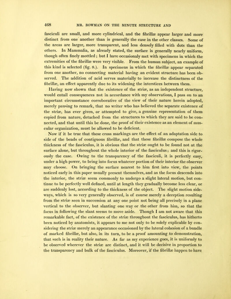 fasciculi are small, and more cylindrical, and the fibrillse appear larger and more distinct from one another than is generally the case in the other classes. Some of the areas are larger, more transparent, and less densely filled with dots than the others. In Mammalia, as already stated, the surface is generally nearly uniform, though often finely mottled ; but I have occasionaly met with specimens in which the extremities of the fibrillse were very visible. From the human subject, an example of this kind is selected (fig. 8.). In specimens in which the fibrillse appear separated from one another, no connecting material having an evident structure has been ob- served. The addition of acid serves materially to increase the distinctness of the fibrillse, an effect apparently due to its widening the interstices between them. Having now shown that the existence of the strise, as an independent structure, would entail consequences not in accordance with my observations, I pass on to an important circumstance corroborative of the view of their nature herein adopted, merely pausing to remark, that no writer who has believed the separate existence of the strise, has ever given, or attempted to give, a genuine representation of them copied from nature, detached from the structures to which they are said to be con- nected, and that until this be done, the proof of their existence as an element of mus- cular organization, must be allowed to be deficient. Now if it be true that these cross markings are the effect of an adaptation side to side of the beads of contiguous fibrillse, and that these fibrillse compose the whole thickness of the fasciculus, it is obvious that the strise ought to be found not at the surface alone, but throughout the whole interior of the fasciculus; and this is rigor- ously the case. Owing to the transparency of the fasciculi, it is perfectly easy, under a high power, to bring into focus whatever portion of their interior the observer may choose. On bringing the surface nearest to him first into view, the points noticed early in this paper usually present themselves, and as the focus descends into the interior, the strise seem commonly to undergo a slight lateral motion, but con- tinue to be perfectly well defined, until at length they gradually become less clear, or are suddenly lost, according to the thickness of the object. The slight motion side- ways, which is so very generally observed, is of course merely a deception resulting from the strise seen in succession at any one point not being all precisely in a plane vertical to the observer, but slanting one way or the other from him, so that the focus in following the slant seems to move aside. Though I am not aware that this remarkable fact, of the existence of the strise throughout the fasciculus, has hitherto been noticed by anatomists, it appears to me not only to be solely explicable by con- sidering the strise merely an appearance occasioned by the lateral cohesion of a bundle of marked fibrillse, but also, in its turn, to be a proof amounting to demonstration, that such is in reality their nature. As far as my experience goes, it is uniformly to be observed wherever the strise are distinct, and it will be decisive in proportion to the transparency and bulk of the fasciculus. Moreover, if the fibrillse happen to have