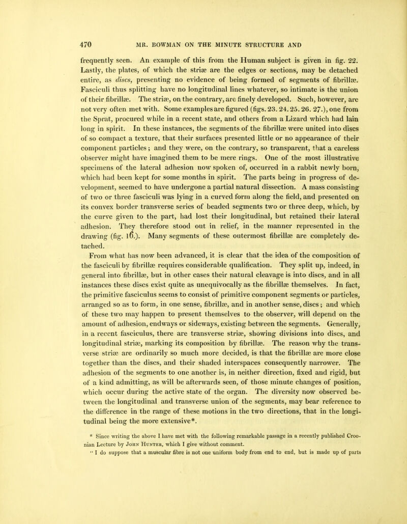 frequently seen. An example of this from the Human subject is given in fig. 22. Lastly, the plates, of which the striae are the edges or sections, may be detached entire, as discs, presenting no evidence of being formed of segments of fibrillae. Fasciculi thus splitting have no longitudinal lines whatever, so intimate is the union of their fibrillse. The striae, on the contrary, are finely developed. Such, however, are not very often met with. Some examples are figured (figs. 23.24.25.26. 27.), one from the Sprat, procured while in a recent state, and others from a Lizard which had lain long in spirit. In these instances, the segments of the fibrillae were united into discs of so compact a texture, that their surfaces presented little or no appearance of their component particles; and they were, on the contrary, so transparent, that a careless observer might have imagined them to be mere rings. One of the most illustrative specimens of the lateral adhesion now spoken of, occurred in a rabbit newly born, which had been kept for some months in spirit. The parts being in progress of de- velopment, seemed to have undergone a partial natural dissection. A mass consisting of two or three fasciculi was lying in a curved form along the field, and presented on its convex border transverse series of beaded segments two or three deep, which, by the curve given to the part, had lost their longitudinal, but retained their lateral adhesion. They therefore stood out in relief, in the manner represented in the drawing (fig. l6.). Many segments of these outermost fibrillae are completely de- tached. From what has now been advanced, it is clear that the idea of the composition of the fasciculi by fibrillae requires considerable qualification. They split up, indeed, in general into fibrillae, but in other cases their natural cleavage is into discs, and in all instances these discs exist quite as unequivocally as the fibrillae themselves. In fact, the primitive faseiculus seems to consist of primitive component segments or particles, arranged so as to form, in one sense, fibrillae, and in another sense, discs; and which of these two may happen to present themselves to the observer, will depend on the amount of adhesion, endways or sideways, existing between the segments. Generally, in a recent fasciculus, there are transverse striae, showing divisions into discs, and longitudinal striae, marking its composition by fibrillae. The reason why the trans- verse striae are ordinarily so much more decided, is that the fibrillae are more close together than the discs, and their shaded interspaces consequently narrower. The adhesion of the segments to one another is, in neither direction, fixed and rigid, but of a kind admitting, as will be afterwards seen, of those minute changes of position, which occur during the active state of the organ. The diversity now observed be- tween the longitudinal and transverse union of the segments, may bear reference to the differenee in the range of these motions in the two directions, that in the longi- tudinal being the more extensive*. * Since writing the above I have met with the following remarkable passage in a recently published Croo- nian Lecture by John Hunter, which I give without comment. “ I do suppose that a muscular fibre is not one uniform body from end to end, but is made up of parts