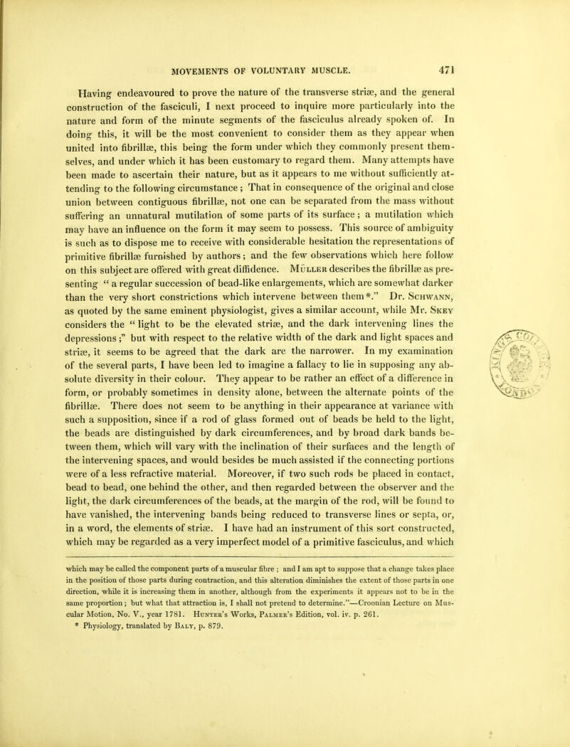 Having endeavoured to prove the nature of the transverse strise, and the general construction of the fasciculi, I next proceed to inquire more particularly into the nature and form of the minute segments of the fasciculus already spoken of. In doing this, it will be the most convenient to consider them as they appear when united into fibrillee, this being the form under which they commonly present them- selves, and under which it has been customary to regard them. Many attempts have been made to ascertain their nature, but as it appears to me without sufficiently at- tending to the following circumstance ; That in consequence of the original and close union between contiguous fibrillee, not one can be separated from the mass without suffering an unnatural mutilation of some parts of its surface; a mutilation which may have an influence on the form it may seem to possess. This source of ambiguity is such as to dispose me to receive with considerable hesitation the representations of primitive fibrillse furnished by authors; and the few observations which here follow on this subject are offered with great diffidence. Muller describes the fibrillse as pre- senting “ a regular succession of bead-like enlargements, which are somewhat darker than the very short constrictions which intervene between them* *.” Dr. Schwann, as quoted by the same eminent physiologist, gives a similar account, while Mr. Skey considers the “ light to be the elevated striae, and the dark intervening lines the depressions but with respect to the relative width of the dark and light spaces and strise, it seems to be agreed that the dark are the narrower. In my examination of the several parts, I have been led to imagine a fallacy to lie in supposing any ab- solute diversity in their colour. They appear to be rather an effect of a difference in form, or probably sometimes in density alone, between the alternate points of the fibrillse. There does not seem to be anything in their appearance at variance with such a supposition, since if a rod of glass formed out of beads be held to the light, the beads are distinguished by dark circumferences, and by broad dark bands be- tween them, which will vary with the inclination of their surfaces and the length of the intervening spaces, and would besides be much assisted if the connecting portions were of a less refractive material. Moreover, if two such rods be placed in contact, bead to bead, one behind the other, and then regarded between the observer and the light, the dark circumferences of the beads, at the margin of the rod, will be found to have vanished, the intervening bands being reduced to transverse lines or septa, or, in a word, the elements of striae. I have had an instrument of this sort constructed, which may be regarded as a very imperfect model of a primitive fasciculus, and which which may he called the component parts of a muscular fibre ; and I am apt to suppose that a change takes place in the position of those parts during contraction, and this alteration diminishes tlie extent of those parts in one direction, while it is increasing them in another, although from the experiments it appears not to he in the same proportion; but what that attraction is, I shall not pretend to determine.”—Croonian Lecture on Mus- cular Motion, No. V., year 1781. Hunter’s Works, Palmer’s Edition, vol. iv. p. 261. * Physiology, translated by Balt, p. 879.