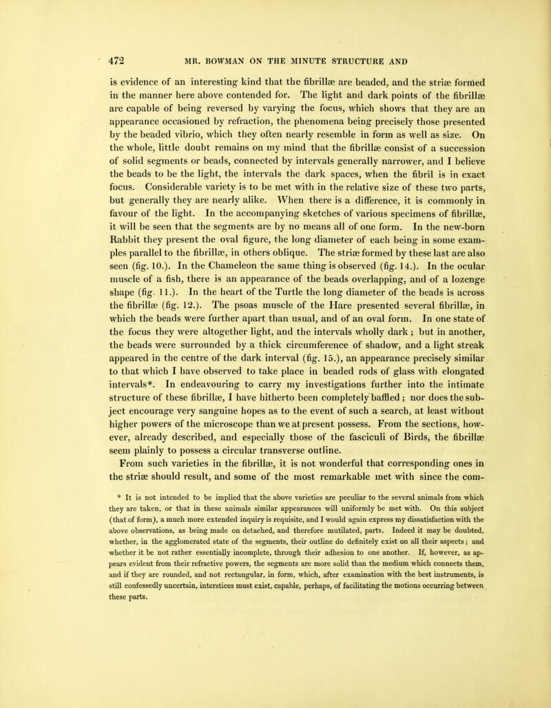 is evidence of an interesting kind that the fibrillse are beaded, and the striae formed in the manner here above contended for. The light and dark points of the fibrillae are capable of being reversed by varying the focus, which shows that they are an appearance occasioned by refraction, the phenomena being precisely those presented by the beaded vibrio, which they often nearly resemble in form as well as size. On the whole, little doubt remains on my mind that the fibrillse consist of a succession of solid segments or beads, connected by intervals generally narrower, and I believe the beads to be the light, the intervals the dark spaces, when the fibril is in exact focus. Considerable variety is to be met with in the relative size of these two parts, but generally they are nearly alike. When there is a difference, it is commonly in favour of the light. In the accompanying sketches of various specimens of fibrillge, it will be seen that the segments are by no means all of one form. In the new-born Rabbit they present the oval figure, the long diameter of each being in some exam- ples parallel to the fibrillse, in others oblique. The striae formed by these last are also seen (fig. 10.). In the Chameleon the same thing is observed (fig. 14.). In the ocular muscle of a fish, there is an appearance of the beads overlapping, and of a lozenge shape (fig. 11.). In the heart of the Turtle the long diameter of the beads is across the fibrillse (fig. 12.). The psoas muscle of the Hare presented several fibrillse, in which the beads were further apart than usual, and of an oval form. In one state of the focus they were altogether light, and the intervals wholly dark ; but in another, the beads were surrounded by a thick circumference of shadow, and a light streak appeared in the centre of the dark interval (fig. 15.), an appearance precisely similar to that which I have observed to take place in beaded rods of glass with elongated intervals*. In endeavouring to carry my investigations further into the intimate structure of these fibrillse, I have hitherto been completely baffled ; nor does the sub- ject encourage very sanguine hopes as to the event of such a search, at least without higher powers of the microscope than we at present possess. From the sections, how- ever, already described, and especially those of the fasciculi of Birds, the fibrillse seem plainly to possess a circular transverse outline. From such varieties in the fibrillse, it is not wonderful that corresponding ones in the strise should result, and some of the most remarkable met with since the com- * It is not intended to be implied that the above varieties are peculiar to the several animals from which they are taken, or that in these animals similar appearances will uniformly be met with. On this subject (that of form), a much more extended inquiry is requisite, and I would again express my dissatisfaction with the above observations, as being made on detached, and therefore mutilated, parts. Indeed it may be doubted, whether, in the agglomerated state of the segments, their outline do definitely exist on all their aspects; and whether it be not rather essentially incomplete, through their adhesion to one another. If, however, as ap- pears evident from their refractive powers, the segments are more solid than the medium which connects them, and if they are rounded, and not rectangular, in form, which, after examination with the best instruments, is still confessedly uncertain, interstices must exist, capable, perhaps, of facilitating the motions occurring between these parts.