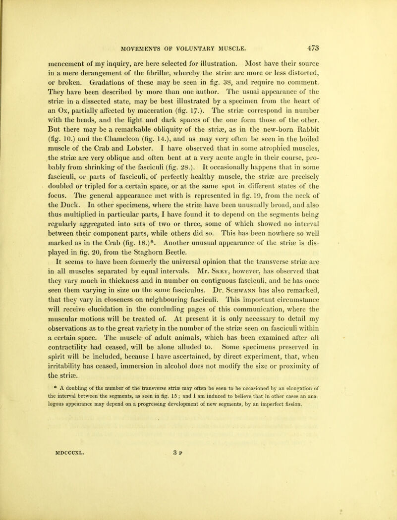 mencement of my inquiry, are here selected for illustration. Most have their source in a mere derangement of the fibrillse, whereby the strise are more or less distorted, or broken. Gradations of these may be seen in fig. 38, and require no comment. They have been described by more than one author. The usual appearance of the strim in a dissected state, may be best illustrated by a specimen from the heart of an Ox, partially affected by maceration (fig. 17.). The strise correspond in number with the beads, and the light and dark spaces of the one form those of the other. But there may be a remarkable obliquity of the strise, as in the new-born Rabbit (fig. 10.) and the Chameleon (fig. 14.), and as may very often be seen in the boiled muscle of the Crab and Lobster. I have observed that in some atrophied muscles, ,the strise are very oblique and often bent at a very acute angle in their course, pro- bably from shrinking of the fasciculi (fig. 28.). It occasionally happens that in some fasciculi, or parts of fasciculi, of perfectly healthy muscle, the strise are precisely doubled or tripled for a certain space, or at the same spot in different states of the focus. The general appearance met with is represented in fig. 19, from the neck of the Duck. In other specimens, where the strise have been unusually broad, and also thus multiplied in particular parts, I have found it to depend on the segments being regularly aggregated into sets of two or three, some of which showed no interval between their component parts, while others did so. This has been nowhere so well marked as in the Crab (fig. 18.)*. Another unusual appearance of the strise is dis- played in fig. 20, from the Staghorn Beetle. It seems to have been formerly the universal opinion that the transverse strise are in all muscles separated by equal intervals. Mr. Skey, however, has observed that they vary much in thickness and in number on contiguous fasciculi, and he has once seen them varying in size on the same fasciculus. Dr. Schwann has also remarked, that they vary in closeness on neighbouring fasciculi. This important circumstance will receive elucidation in the concluding pages of this communication, where the muscular motions will be treated of. At present it is only necessary to detail my observations as to the great variety in the number of the striae seen on fasciculi within a certain space. The muscle of adult animals, which has been examined after all contractility had ceased, will be alone alluded to. Some specimens preserved in spirit will be included, because I have ascertained, by direct experiment, that, when irritability has ceased, immersion in alcohol does not modify the size or proximity of the striae. * A doubling of the number of the transverse strise may often be seen to be occasioned by an elongation of the interval between the segments, as seen in fig. 15 ; and I am induced to believe that in other cases an ana- logous appearance may depend on a progressing development of new segments, by an imperfect fission. 3 p MDCCCXL.