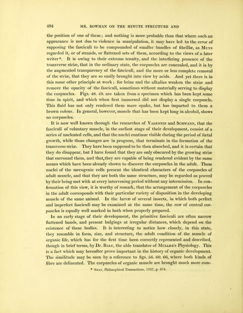 the position of one of them ; and nothing is more probable than that where such an appearance is not due to violence in manipulation, it may have led to the error of supposing the fasciculi to be compounded of smaller bundles of fibrillae, as Muvs regarded it, or of strands, or flattened sets of them, according to the views of a later writer*. It is owing to their extreme tenuity, and the interfering presence of the transverse striae, that in the ordinary state, the corpuscles are concealed, and it is by the augmented transparency of the fasciculi, and the more or less complete removal of the striae, that they are so easily brought into view by acids. And yet there is in this some other principle at work ; for brine and the alkalies weaken the striae and remove the opacity of the fasciculi, sometimes without materially serving to display the corpuscles. Figs. 48. 49. are taken from a specimen which has been kept some time in spirit, and which when first immersed did not display a single corpuscle. This fluid has not only rendered them more opake, but has imparted to them a brown colour. In general, however, muscle that has been kept long in alcohol, shows no corpuscles. It is now well known through the researches of Valentin and Schwann, that the fasciculi of voluntary muscle, in the earliest stage of their development, consist of a series of nucleated cells, and that the nuclei continue visible during the period of foetal growth, while those changes are in progress, that terminate in the formation of the transverse striae. They have been supposed to be then absorbed, and it is certain that they do disappear, but I have found that they are only obscured by the growing striae that surround them, and that,they are capable of being rendered evident by the same means which have been already shown to discover the corpuscles in the adult. These nuclei of the sarcogenic cells present the identical characters of the corpuscles of adult muscle, and that they are both the same structure, may be regarded as proved by their being met with at every intervening period without any intermission. In con- firmation of this view, it is worthy of remark, that the arrangement of the corpuscles in the adult corresponds with their particular variety of disposition in the developing muscle of the same animal. In the larvse of several insects, in which both perfect and imperfect fasciculi may be examined at the same time, the row of central cor- puscles is equally well marked in both when properly prepared. In an early stage of their development, the primitive fasciculi are often narrow flattened bands, and present bulgings at irregular distances, which depend on the existence of these bodies. It is interesting to notice how closely, in this state, they resemble in form, size, and structure, the adult condition of the muscle of organic life, which has for the first time been correctly represented and described, though in brief terms, by Dr. Baly, the able translator of Muller’s Physiology. This is a fact which may hereafter prove important in the history of organic development. The similitude may be seen by a reference to figs. 56. 60. 66, where both kinds of fibre are delineated. The corpuscles of organic muscle are brought much more com-