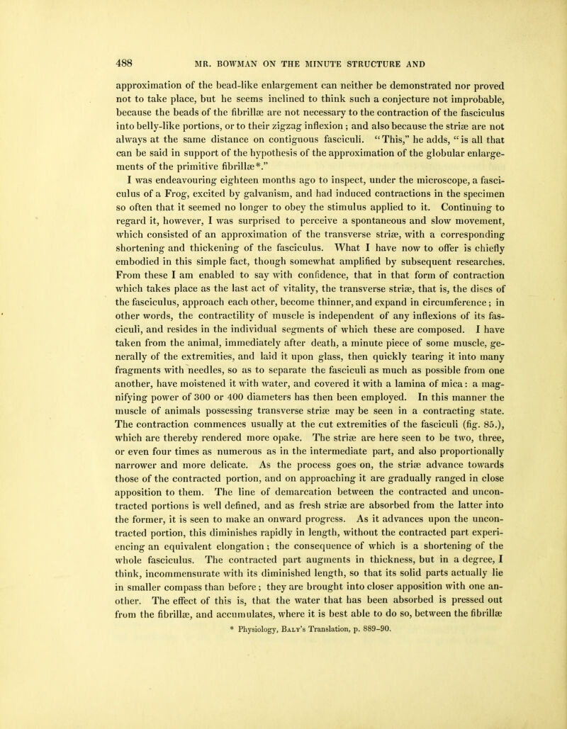 approximation of the bead-like enlargement can neither be demonstrated nor proved not to take place, but he seems inclined to think such a conjecture not improbable, because the beads of the fibrilloe are not necessary to the contraction of the fasciculus into belly-like portions, or to their zigzag inflexion ; and also because the striae are not always at the same distance on contiguous fasciculi. “This,” he adds, “is all that can be said in support of the hypothesis of the approximation of the globular enlarge- ments of the primitive fibrillse*.” I was endeavouring eighteen months ago to inspect, under the microscope, a fasci- culus of a Frog, excited by galvanism, and had induced contractions in the specimen so often that it seemed no longer to obey the stimulus applied to it. Continuing to regard it, however, I was surprised to perceive a spontaneous and slow movement, which consisted of an approximation of the transverse striae, with a corresponding shortening and thickening of the fasciculus. What I have now to offer is chiefly embodied in this simple fact, though somewhat amplified by subsequent researches. From these I am enabled to say with confidence, that in that form of contraction which takes place as the last act of vitality, the transverse striae, that is, the discs of the fasciculus, approach each other, become thinner, and expand in circumference; in other words, the contractility of muscle is independent of any inflexions of its fas- ciculi, and resides in the individual segments of which these are composed. 1 have taken from the animal, immediately after death, a minute piece of some muscle, ge- nerally of the extremities, and laid it upon glass, then quickly tearing it into many fragments with needles, so as to separate the fasciculi as much as possible from one another, have moistened it with water, and covered it with a lamina of mica: a mag- nifying power of 300 or 400 diameters has then been employed. In this manner the muscle of animals possessing transverse strise may be seen in a contracting state. The contraction commences usually at the cut extremities of the fasciculi (fig. 85.), which are thereby rendered more opake. The striae are here seen to be two, three, or even four times as numerous as in the intermediate part, and also proportionally narrower and more delicate. As the process goes on, the strise advance towards those of the contracted portion, and on approaching it are gradually ranged in close apposition to them. The line of demarcation between the contracted and uncon- tracted portions is well defined, and as fresh strise are absorbed from the latter into the former, it is seen to make an onward progress. As it advances upon the uncon- tracted portion, this diminishes rapidly in length, without the contracted part experi- encing an equivalent elongation; the consequence of which is a shortening of the whole fasciculus. The contracted part augments in thickness, but in a degree, I think, incommensurate with its diminished length, so that its solid parts actually lie in smaller compass than before; they are brought into closer apposition with one an- other. The effect of this is, that the water that has been absorbed is pressed out from the fibrillm, and accumulates, where it is best able to do so, between the fibrillge * Physiology, Baly’s Translation, p. 889-90.