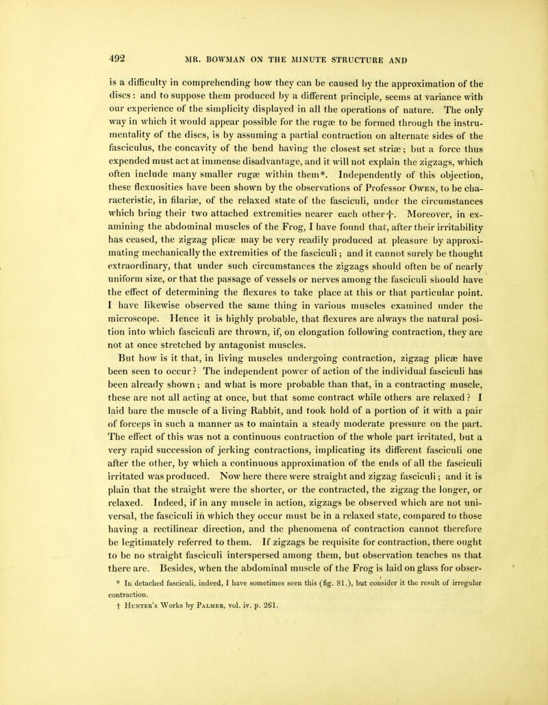 is a difficulty in comprehending' how they can be caused by the approximation of the discs ; and to suppose them produced by a different principle, seems at variance with our experience of the simplicity displayed in all the operations of nature. The only way in which it would appear possible for the rugae to be formed through the instru- mentality of the discs, is by assuming a partial contraction on alternate sides of the fasciculus, the concavity of the bend having the closest set striae; but a force thus expended must act at immense disadvantage, and it will not explain the zigzags, which often include many smaller rugae within them*. Independently of this objection, these flexuosities have been shown by the observations of Professor Owen, to be cha- racteristic, in filariae, of the relaxed state of the fasciculi, under the circumstances which bring their two attached extremities nearer each other-f'. Moreover, in ex- amining the abdominal muscles of the Frog, I have found that, after their irritability has ceased, the zigzag plicae may be very readily produced at pleasure by approxi- mating mechanically the extremities of the fasciculi; and it cannot surely be thought extraordinary, that under such circumstances the zigzags should often be of nearly uniform size, or that the passage of vessels or nerves among the fasciculi should have the effect of determining the flexures to take place at this or that particular point. I have likewise observed the same thing in various muscles examined under the microscope. Flence it is highly probable, that flexures are always the natural posi- tion into which fasciculi are thrown, if, on elongation following contraction, they are not at once stretched by antagonist muscles. But how is it that, in living muscles undergoing contraction, zigzag plicae have been seen to occur ? The independent power of action of the individual fasciculi has been already shown; and what is more probable than that, in a contracting muscle, these are not all acting at once, but that some contract while others are relaxed ? I laid bare the muscle of a living Rabbit, and took hold of a portion of it with a pair of forceps in such a manner as to maintain a steady moderate pressure on the part. The effect of this was not a continuous contraction of the whole part irritated, but a very rapid succession of jerking contractions, implicating its different fasciculi one after the other, by which a continuous approximation of the ends of all the fasciculi irritated was produced. Now here there were straight and zigzag fasciculi; and it is plain that the straight were the shorter, or the contracted, the zigzag the longer, or relaxed. Indeed, if in any muscle in action, zigzags be observed which are not uni- versal, the fasciculi in which they occur must be in a relaxed state, compared to those having a rectilinear direction, and the phenomena of contraction cannot therefore be legitimately referred to them. If zigzags be requisite for contraction, there ought to be no straight fasciculi interspersed among them, but observation teaches us that there are. Besides, when the abdominal muscle of the Frog is laid on glass for obser- * In detached fasciculi, indeed, I have sometimes seen this (fig. 81.), but consider it the result of irregular contraction. t Hunter’s Works by Palmer, vol. iv. p. 261.