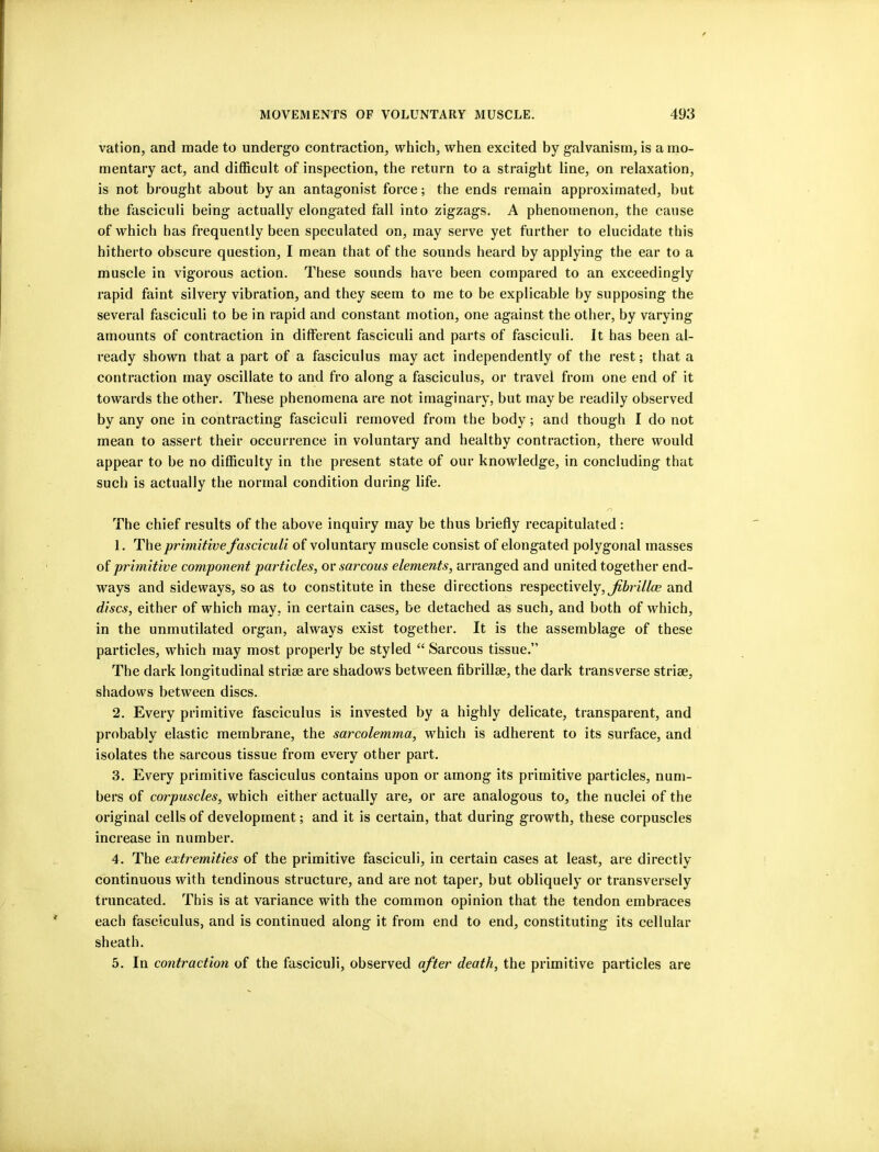 vation, and made to undergo contraction, which, when excited by galvanism, is a mo- mentary act, and difficult of inspection, the return to a straight line, on relaxation, is not brought about by an antagonist force; the ends remain approximated, but the fasciculi being actually elongated fall into zigzags. A phenomenon, the cause of which has frequently been speculated on, may serve yet further to elucidate this hitherto obscure question, I mean that of the sounds heard by applying the ear to a muscle in vigorous action. These sounds have been compared to an exceedingly rapid faint silvery vibration, and they seem to me to be explicable by supposing the several fasciculi to be in rapid and constant motion, one against the other, by varying amounts of contraction in different fasciculi and parts of fasciculi. It has been al- ready shown that a part of a fasciculus may act independently of the rest; that a contraction may oscillate to and fro along a fasciculus, or travel from one end of it towards the other. These phenomena are not imaginary, but may be readily observed by any one in contracting fasciculi removed from the body; and though I do not mean to assert their occurrence in voluntary and healthy contraction, there would appear to be no difficulty in the present state of our knowledge, in concluding that such is actually the normal condition during life. /-) The chief results of the above inquiry may be thus briefly recapitulated: 1. The primitive fasciculi of voluntary musele consist of elongated polygonal masses of primitive component particles, or sarcous elements, arranged and united together end- ways and sideways, so as to constitute in these directions respectively,and discs, either of which may, in certain cases, be detached as such, and both of which, in the unmutilated organ, always exist together. It is the assemblage of these particles, whieh may most properly be styled “ Sarcous tissue.” The dark longitudinal striee are shadows between fibrillse, the dark transverse striae, shadows between discs. 2. Every primitive fasciculus is invested by a highly delicate, transparent, and probably elastic membrane, the sarcolemma, which is adherent to its surface, and isolates the sarcous tissue from every other part. 3. Every primitive fasciculus contains upon or among its primitive particles, num- bers of corpuscles, which either actually are, or are analogous to, the nuclei of the original cells of development; and it is certain, that during growth, these corpuscles increase in number. 4. The extremities of the primitive fasciculi, in certain cases at least, are directly continuous with tendinous structure, and are not taper, but obliquely or transversely truneated. This is at varianee with the common opinion that the tendon embraces each fasciculus, and is continued along it from end to end, constituting its cellular sheath. 5. In contraction of the fasciculi, observed after death, the primitive particles are