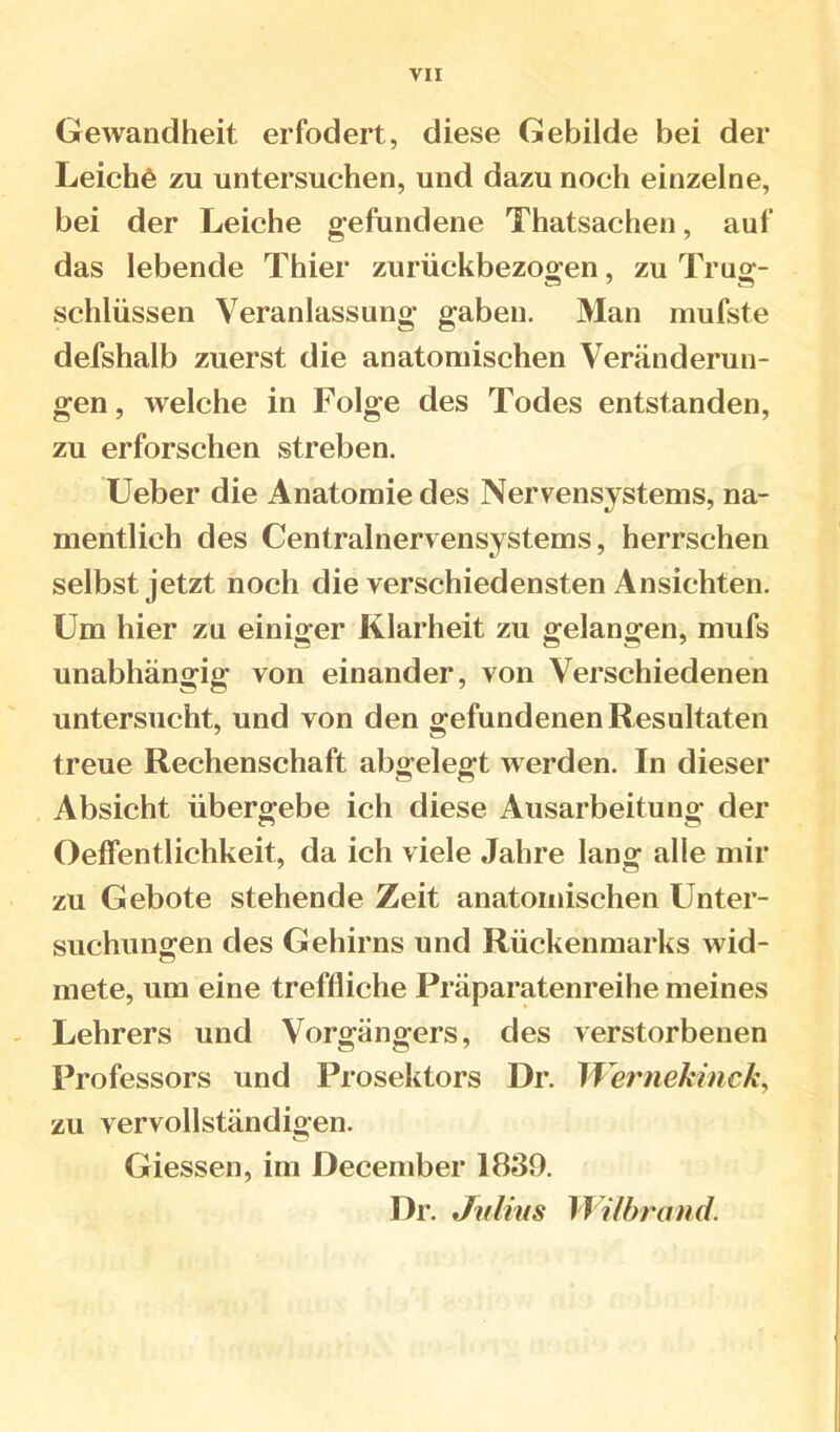 VII Gewandheit erfodert, diese Gebilde bei der Leichö zu untersuchen, und dazu noch einzelne, bei der Leiche gefundene Thatsachen, auf das lebende Thier zurückbezogen, zu Trug- schlüssen Veranlassung gaben. Man mufste defshalb zuerst die anatomischen Veränderun- gen, welche in Folge des Todes entstanden, zu erforschen streben. üeber die Anatomie des Nervensystems, na- mentlich des Centralnervensystems, herrschen selbst jetzt noch die verschiedensten Ansichten. Um hier zu einiger Klarheit zu gelangen, mufs unabhängig von einander, von Verschiedenen untersucht, und von den gefundenen Resultaten treue Rechenschaft abgelegt werden. In dieser Absicht übergebe ich diese Ausarbeitung der Oeffentlichkeit, da ich viele Jahre lang alle mir zu Gebote stehende Zeit anatomischen Unter- suchungen des Gehirns und Rückenmarks wid- mete, um eine treffliche Präparatenreihe meines Lehrers und Vorgängers, des verstorbenen Professors und Prosektors Dr. Wernekinck^ zu vervollständigen. Giessen, im December 1839. Dr. Jnlhis \\ Uhr and.