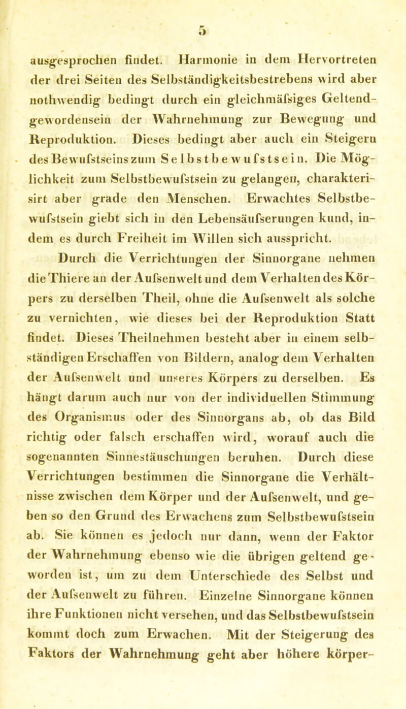 ausgesprochen (iiidet. Harmonie in dem Hervortreten der drei Seiten des Selbständigkeitsbestrebens wird aber nothwendig bedingt durch ein gleichmäfsiges Geltend- gewordensein der Wahrnehmung zur Bewegung und Reproduktion. Dieses bedingt aber auch ein Steigern - desBew'ufstseinszum Selbstbew'ufstsein. Die Mög- lichkeit zum Selbstbevvufstsein zu gelangen, charakteri- sirt aber grade den Menschen. Erw'achtes Selbstbe- wufstsein giebt sich in den Lebensäufserungen kund, in- dem es durch Freiheit im Willen sich ausspricht. Durch die Verrichtungen der Sinnorgane nehmen dieXhierean der Aufsenw eltund dem Verhalten des Kör- pers zu derselben Theil, ohne die Aufsenw'elt als solche zu vernichten, wie dieses bei der Reproduktion Statt findet. D ieses Theilnehmen besteht aber in einem selb- ständigen Erschallen von Bildern, analog dem Verhalten der Aufsenw’elt und unseres Körpers zu derselben. Es hängt darum auch nur von der individuellen Stimmung des Organisjr.us oder des Sinnorgans ab, ob das Bild richtig oder falsch erschaffen wird, worauf auch die sogenannten Sinnestäuschungen beruhen. Durch diese Verrichtungen bestimmen die Sinnorgane die Verhält- nisse zwischen dem Körper und der Aufsenwelt, und ge- ben so den Grund des Erwachens zum Selbstbewufstsein ab. Sie können es jetloch nur dann, wenn der Faktor der Wahrnehmung ebenso wie die übrigen geltend ge - worden ist, um zu dem Unterschiede des Selbst und der Aufsenw'elt zu führen. Einzelne Sinnorgane können ihre Funktionen nicht versehen, und das Selbstbewufstsein kommt doch zum Erwachen. Mit der Steigerung des Faktors der Wahrnehmung geht aber höhere körper-