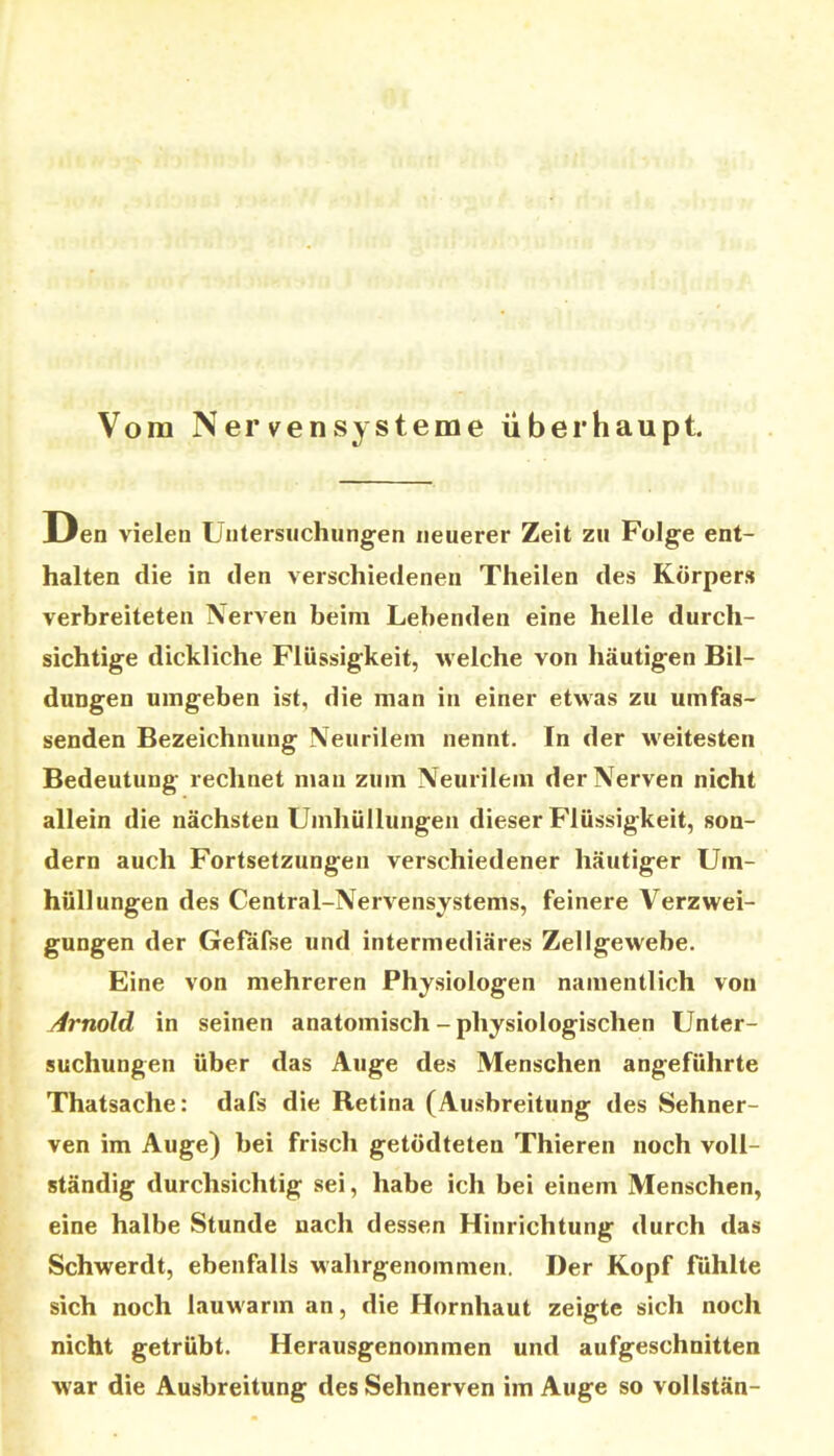 Vom Nervensysteme überhaupt JLIen vielen Untersuchungen neuerer Zeit zu Folge ent- halten die in den verschiedenen Theilen des Körper» verbreiteten Nerven beim Lebenden eine helle durch- sichtige dickliche Flüssigkeit, welche von häutigen Bil- dungen umgeben ist, die man in einer etwas zu umfas- senden Bezeichnung Neurilem nennt. In der weitesten Bedeutung rechnet man zum Neurilem der Nerven nicht allein die nächsten Umhüllungen dieser Flüssigkeit, son- dern auch Fortsetzungen verschiedener häutiger Um- hüllungen des Central-Nervensystems, feinere Verzwei- gungen der Gefäfse und intermediäres Zellgewebe. Eine von mehreren Physiologen namentlich von j4rnold in seinen anatomisch - physiologischen Unter- suchungen über das Auge des Menschen angeführte Thatsache: dafs die Retina (Ausbreitung des Sehner- ven im Auge) bei frisch getödteten Thieren noch voll- ständig durchsichtig sei, habe ich bei einem Menschen, eine halbe Stunde nach dessen Hinrichtung durch das Schwerdt, ebenfalls wahrgenommen. Der Kopf fühlte sich noch lauwarm an, die Hornhaut zeigte sich noch nicht getrübt. Herausgenommen und aufgeschnitten war die Ausbreitung des Sehnerven im Auge so vollstän-