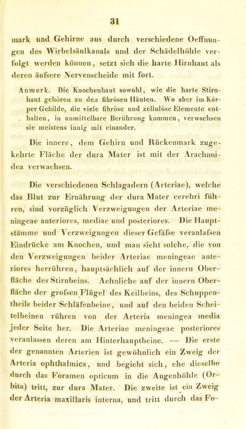 mark und Gehirne aus durch verschiedene Oeffnun- gen des AVirbelsäulkanals und der Schädelhöhle ver- folgt werden können, setzt sich die harte Hirnhaut als deren äufsere Nervenscheide mit fort. Anmerk. Die Knochenhaut sowohl, wie die harte Stirn- haut gehören zu den fibrösen Häuten. Wo aber im Kör- per Gebilde, die viele fibröse und zellulöse Elemente ent- ^ halten, in unmittelbare Berührung kommen, verwachsen sie meistens innig mit einander. Die innere, dem Gehirn und Rückenmark zuge- kehrte F'Iäche der dura Mater ist mit der Arachnoi- dea verwachsen. Die verschiedenen Schlagadern (Arteriae), welche das Blut zur Ernährung der dura Mater cerebri füh- ren, sind vorzüglich Verzweigungen der Arteriae me- ningeae anteriores, mediae und posteriores. J)ie Haupt- stämme und Verzweigungen dieser Gefäfse veranlafsen Eindrücke am Knochen, und man sieht solche, die von den Verzweigungen beider Arteriae meningeae ante- riores herrühren, hauptsächlich auf der innern Ober- fläche des Stirnbeins. Aehnliche auf der innern Ober- fläche der grofsen Flügel des Keilbeins, des Schuppen- theils beider Schläfenbeine, und auf den beiden Schei- telbeinen rühren von der Arteria ineningea media jeder Seite her. Die Arteriae meningeae posteriores veranlassen deren am Hinterhauptbeine. — Die erste der genannten Arterien ist gewöhnlich ein Zweig der Arteria ophthalmica, und begiebt sich, ehe dieselbe durch das Foramen opticum in die Augenhöhle (Or- bita) tritt, zur dura Mater. Die zweite ist ein Zweig der Arteria maxillaris interna, und tritt durch das Fo-