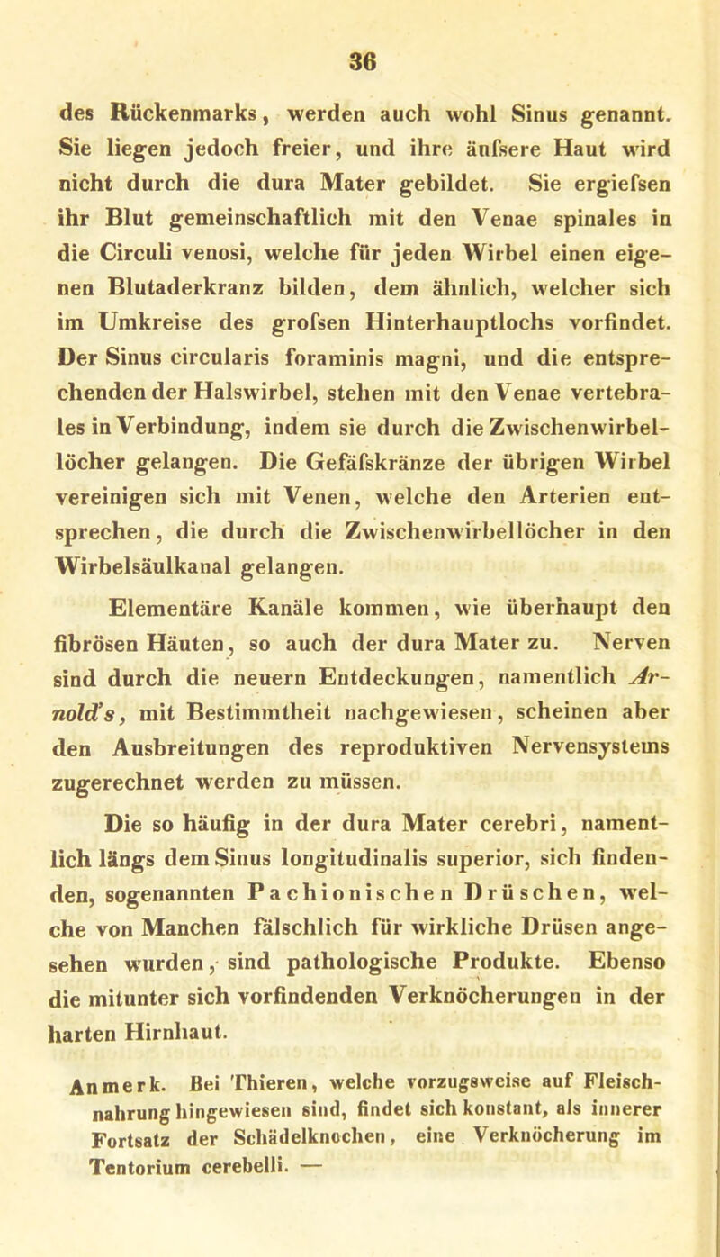 des Rückenmarks, werden auch wohl Sinus genannt. Sie liegen jedoch freier, und ihre änfsere Haut wird nicht durch die dura Mater gebildet. Sie ergiefsen ihr Blut gemeinschaftlich mit den Venae spinales in die Circuli venosi, welche für jeden Wirbel einen eige- nen Blutaderkranz bilden, dem ähnlich, welcher sich ira Umkreise des grofsen Hinterhauptlochs vorfindet. Der Sinus circularis foraminis magni, und die entspre- chenden der Halswirbel, stehen mit den Venae vertebra- les in Verbindung, indem sie durch die Zwischenwirbel- löcher gelangen. Die Gefäfskränze der übrigen Wirbel vereinigen sich mit Venen, welche den Arterien ent- sprechen, die durch die Zwischenw'irbellöcher in den Wirbelsäulkanal gelangen. Elementäre Kanäle kommen, wie überhaupt den fibrösen Häuten, so auch der dura Mater zu. Nerven sind durch die neuern Entdeckungen, namentlich Ar- nolds, mit Bestimmtheit nachgewiesen, scheinen aber den Ausbreitungen des reproduktiven Nervensystems zugerechnet w^erden zu müssen. Die so häufig in der dura Mater cerebri, nament- lich längs dem Sinus longitudinalis superior, sich finden- den, sogenannten Pachionischen Drüschen, wel- che von Manchen iulschlich für wirkliche Drüsen ange- sehen w'urden, sind pathologische Produkte. Ebenso die mitunter sich vorfindenden Verknöcherungen in der harten Hirnhaut. An merk. Bei Thieren, welche vorzugswei.se auf Fleisch- nahrung hingewieseii sind, findet sich konstant, als innerer Fortsatz der Schädelknochen, eine Verknöcherung im Tentorium cerebelli. —