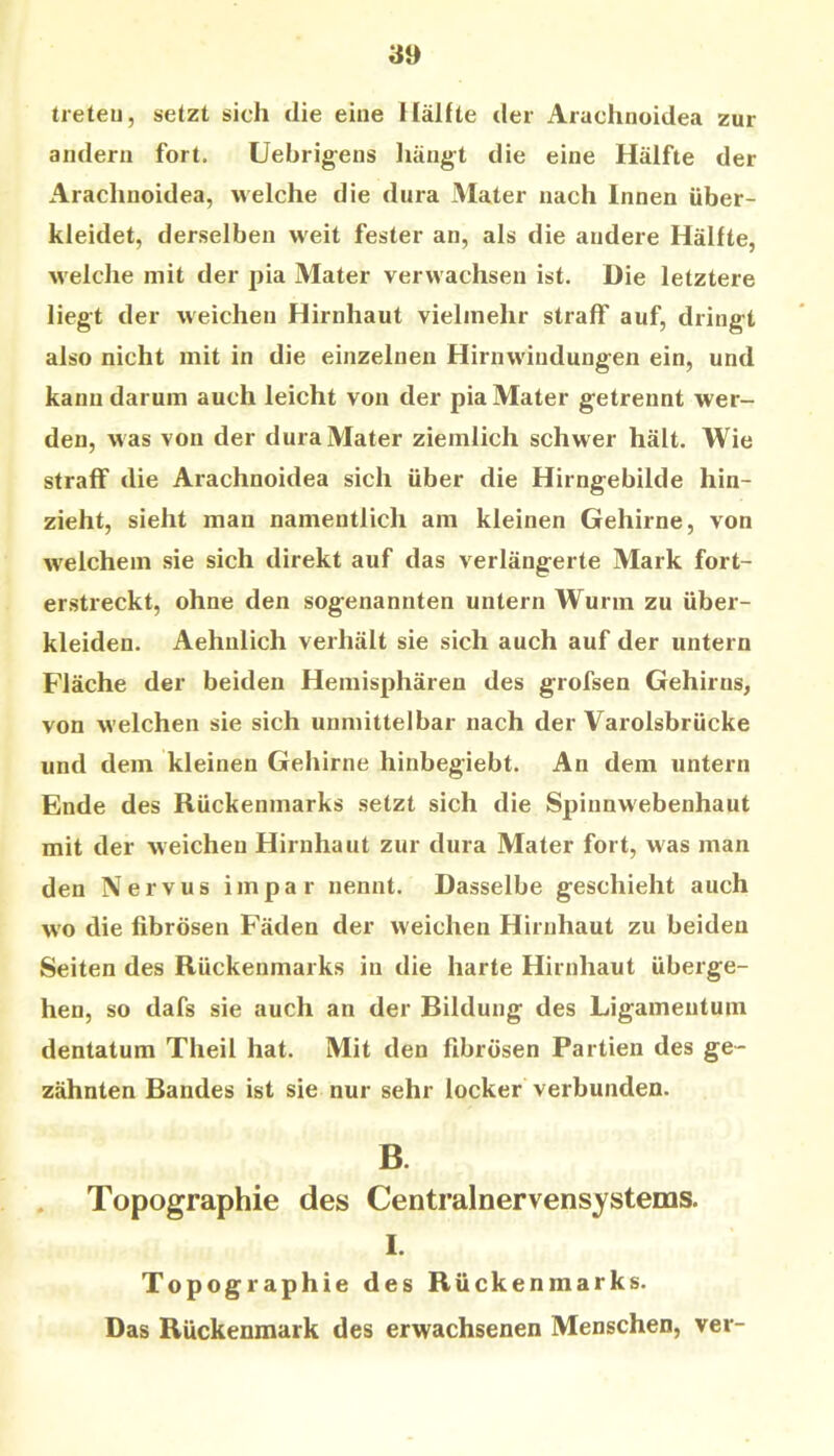 treten, setzt sich die eine Hälfte der Arachnoidea zur andern fort. Uebrigens liängt die eine Hälfte der Arachnoidea, welche die dura Mater nach Innen über- kleidet, derselben weit fester an, als die andere Hälfte, welche mit der pia Mater verwachsen ist. Die letztere liegt der weichen Hirnhaut vielmelir straff auf, dringt also nicht mit in die einzelnen Hirnwindungen ein, und kann darum auch leicht von der pia Mater getrennt wer- den, was von der dura Mater ziemlich schwer hält. Wie straff die Arachnoidea sich über die Hirngebilde hin- zieht, sieht man namentlich am kleinen Gehirne, von welchem sie sich direkt auf das verlängerte Mark fort- erstreckt, ohne den sogenannten untern Wurm zu über- kleiden. Aehnlich verhält sie sich auch auf der untern Fläche der beiden Hemisphären des grofsen Gehirns, von welchen sie sich unmittelbar nach der Varolsbrücke und dem kleinen Gehirne hinbegiebt. An dem untern Ende des Rückenmarks setzt sich die Spinnwebenhaut mit der weichen Hirnhaut zur dura Mater fort, was man den Nervus impar nennt. Dasselbe geschieht auch wo die fibrösen Fäden der weichen Hirnhaut zu beiden Seiten des Rückenmarks in die harte Hirnhaut überge- hen, so dafs sie auch an der Bildung des Ligamentum dentatum Theil hat. Mit den fibrösen Partien des ge- zähnten Bandes ist sie nur sehr locker verbunden. B. . Topographie des Centralnervensystems. I. Topographie des Rückenmarks. Das Rückenmark des erwachsenen Menschen, ver-