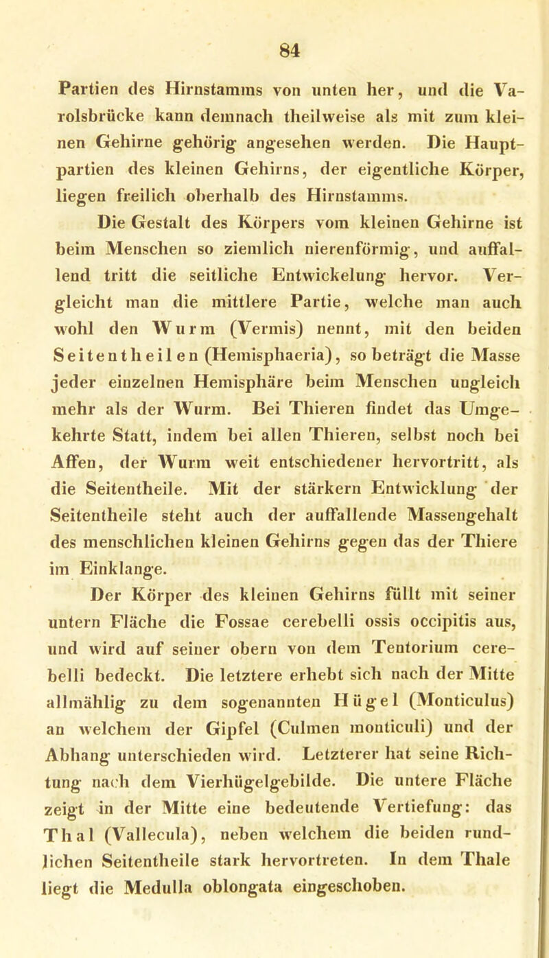 Partien des Hirnstamms von unten her, und die Va- rolsbrücke kann demnach theihveise als mit zum klei- nen Gehirne gehörig angesehen werden. Die Haupt- partien des kleinen Gehirns, der eigentliche Körper, liegen freilich oberhalb des Hirnstamms. Die Gestalt des Körpers vom kleinen Gehirne ist beim Menschen so ziemlich nierenförmig, und auffal- lend tritt die seitliche Entwickelung hervor. Ver- gleicht man die mittlere Partie, welche man auch wohl den Wurm (Vermis) nennt, mit den beiden Seitentheilen (Hemisphaeria), so beträgt die Masse jeder einzelnen Hemisphäre beim Menschen ungleich mehr als der Wurm. Bei Thieren findet das Umge- kehrte Statt, indem bei allen Thieren, selbst noch bei Affen, der Wurm weit entschiedener hervortritt, als die Seitentheile. Mit der stärkern Entwicklung der Seitentheile steht auch der auffallende Massengehalt des menschlichen kleinen Gehirns gegen das der Thiere im Einklänge. Der Körper des kleinen Gehirns füllt mit seiner untern Fläche die Fossae cerebelli ossis occipitis aus, und wird auf seiner obern von dem Tentorium cere- belli bedeckt. Die letztere erhebt sich nach der Mitte allmählig zu dem sogenannten Hügel (Monticulus) an welchem der Gipfel (Culmen monticuli) und der Abhang unterschieden w'ird. Letzterer hat seine Rich- tung nach dem Vierhügelgebilde. Die untere Fläche zeigt in der Mitte eine bedeutende Vertiefung: das Thal (Vallecula), neben w'elchem die beiden rund- lichen Seitentheile stark hervortreten. In dem Thale liegt die Medulla oblongata eingeschoben.