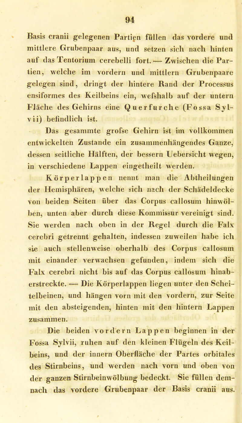 ' Basis cranii gelegenen Partien füllen das vordere und mittlere Grubenpaar aus, und setzen sich nach hinten auf das Tentorium cerebelli fort.— Zwischen die Par- tien, welche im vordem und mittlern Grubenpaare gelegen sind, dringt der hintere Rand der Processus ensiformes des Keilbeins ein, wefshalb auf der untern Fläche des Gehirns eine Querfurche (Fossa Syl- vii) befindlich ist. Das gesamnite grofse Gehirn ist im vollkommen entwickelten Zustande ein zusammenhängendes Ganze, dessen seitliche Hälften, der bessern Uebersicht wegen, in verschiedene Lappen eingetheilt w'erden. Körperlappen nennt man die Abtheilungen der Hemisphären, welche sich nach der Schädeldecke von beiden Seiten über das Corpus callosum hinwöl- ben, unten aber durch diese Kommissur vereinigt sind. Sie werden nach oben in der Regel durch die Falx cerebri getrennt gehalten, indessen zuweilen habe ich sie auch stellenweise oberhalb des Corpus callosum mit einander verw'achsen gefunden, indem sich die Falx cerebri nicht bis auf das Corpus callosum hinab- erstreckte. — Die Körperlappen liegen unter den Schei- telbeinen, und hängen vorn mit den vordem, zur Seite mit den absteigenden, hinten mit den hintern Lappen zusammen. Die beiden vordem Lappen beginnen in der Fossa Sylvii, ruhen auf den kleinen Flügeln des Keil- beins, und der innern Oberfläche der Partes orbitales des Stirnbeins, und werden nach vorn und oben von der ganzen Stirnbeinw ölbung bedeckt. Sie füllen dem- nach das vordere Grubenpaar der Basis cranii aus.