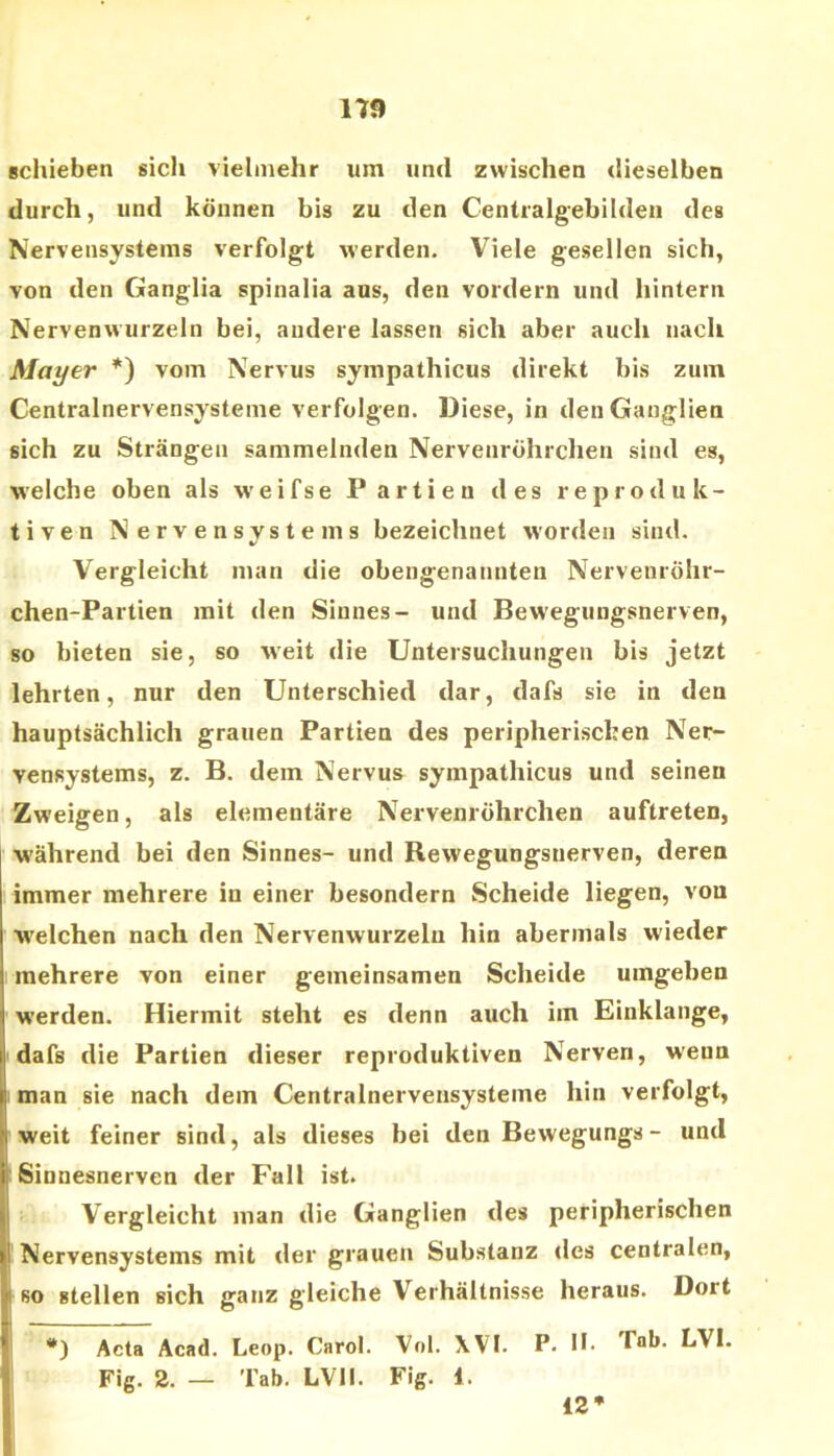 schieben sich vielmehr um und zwischen dieselben durch, und können bis zu den Centralgebilden des Nervensystems verfolgt werden. Viele gesellen sich, von den Ganglia spinalia aus, den vordem und hintern Nervenwurzeln bei, andere lassen sich aber auch nach Mayer *) vom Nervus sympathicus direkt bis zum Centralnervensystenie verfolgen. Diese, in den Ganglien sich zu Strängen sammelnden Nervenröhrchen sind es, welche oben als weifse Partien des reproduk- tiven Nervensystems bezeichnet worden sind. Vergleicht man die obengenannten Nervenröhr- chen-Partien mit den Sinnes- und Bewegungsnerven, so bieten sie, so weit die Untersuchungen bis jetzt lehrten, nur den Unterschied dar, dafs sie in den hauptsächlich grauen Partien des peripherischen Ner- vensystems, z. B. dem Nervus sympathicus und seinen Zweigen, als elementäre Nervenröhrchen auftreten, w'ährend bei den Sinnes- und Bewegungsnerven, deren immer mehrere in einer besondern Scheide liegen, von welchen nach den Nervenwurzeln hin abermals wieder mehrere von einer gemeinsamen Scheide umgeben werden. Hiermit steht es denn auch im Einklänge, dafs die Partien dieser reproduktiven Nerven, wenn man sie nach dem Centralnervensysteme hin verfolgt, weit feiner sind, als dieses bei den Bewegungs - und 'Sinnesnerven der Fall ist. Vergleicht man die Ganglien des peripherischen Nervensystems mit der grauen Substanz des centralen, j so stellen sich ganz gleiche Verhältnisse heraus. Dort •) Acta Acad. Leop. Carol. Vol. XVI. P- H- LVI. Fig. 2. — Tab. LVII. Fig. 1. 12*