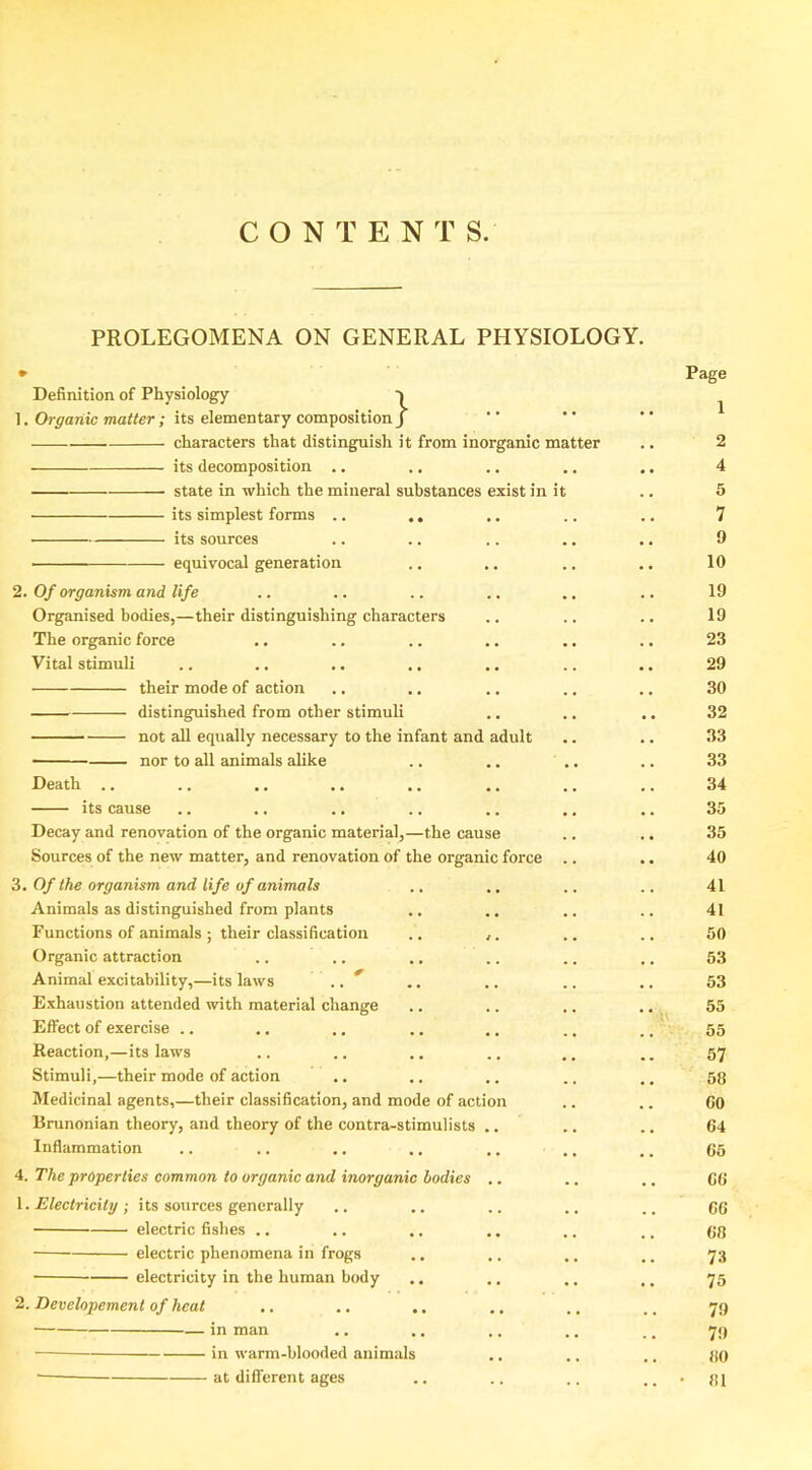 C O N T E N T S. PROLEGOMENA ON GENERAL PHYSIOLOGY. Definition of Physiology •» ]. Ch-^anic waiter; its elementary composition/ characters that distinguish it from inorganic matter its decomposition .. state in which the mineral substances exist in it its simplest forms .. ., its sources equivocal generation 2. Of organism and life Organised bodies,—their distinguishing characters The organic force Vital stimuli their mode of action distinguished from other stimuli not aU equally necessary to the infant and adult nor to all animals ahke Death its cause Decay and renovation of the organic material,—the cause Sources of the new matter, and renovation of the organic force 3, Of the organism and life of animals Animals as distinguished from plants Functions of animals ; their classification Organic attraction Animal excitability,—its laws Exhaustion attended with material change Effect of exercise .. Reaction,—its laws Stimuli,—their mode of action Medicinal agents,—their classification, and mode of action Bninonian theory, and theory of the contra-stimulists . Inflammation 4. The properties common to organic and inorganic bodies \. Electricity ; its sources generally electric fishes .. electric phenomena in frogs electricity in the human body 2. Developement of heat ■ in man • in warm-blooded animals - at different ages Page 1 2 4 5 7 9 10 19 19 23 29 30 32 33 33 34 35 35 40 41 41 50 53 53 55 55 57 58 CO 04 65 CO C6 60 73 75 79 79 «0 81