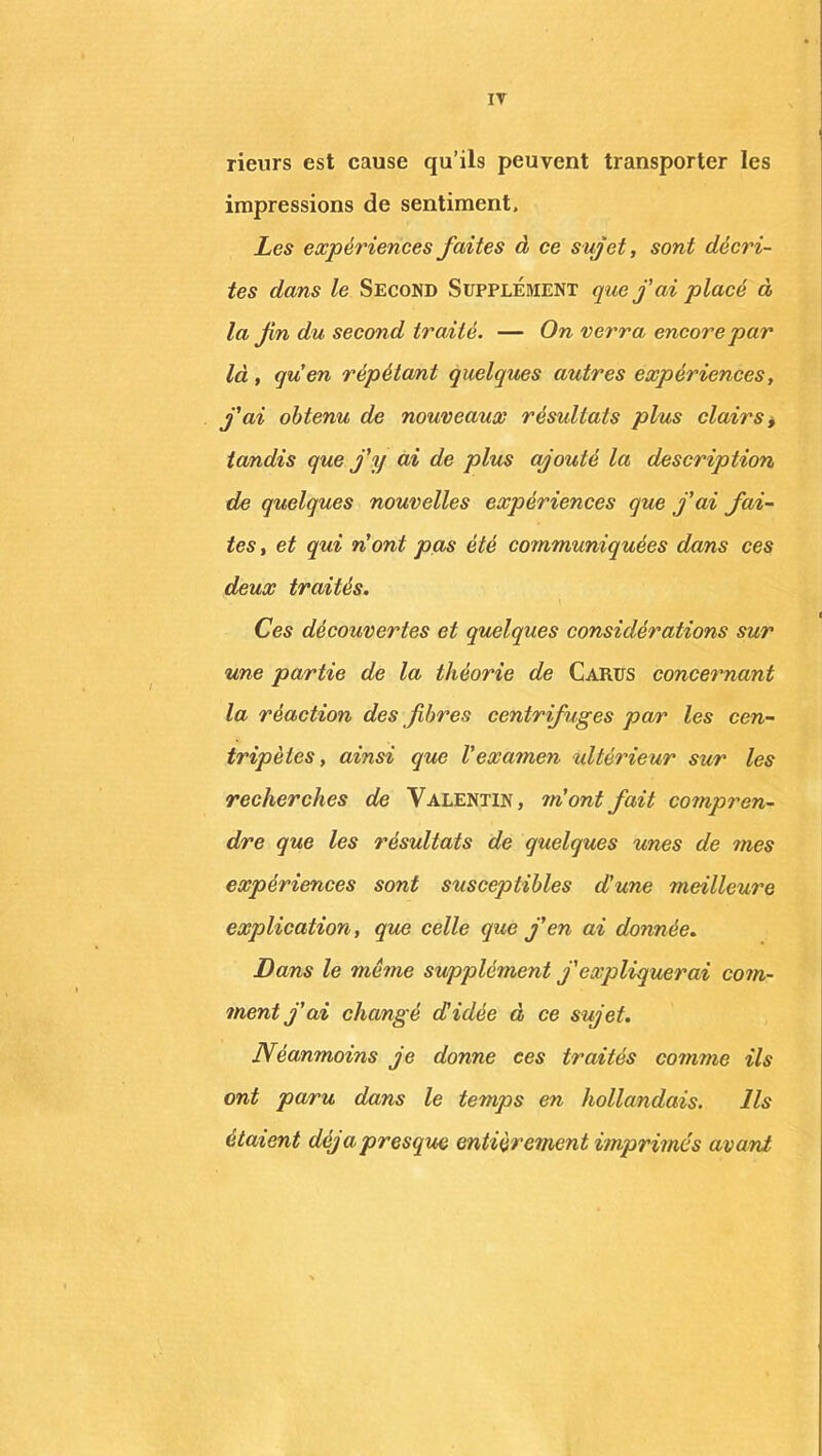 IT rieurs est cause qu’ils peuvent transporter les impressions de sentiment. Les expériences faites à ce sujet, sont décri- tes dans le Second Supplément que j'ai placé à la fn du second traité. — On verra encore par là , quen répétant quelques autres expériences, j'ai obtenu de nouveaux résultats plus clairs, tandis que j'y ai de plus ajouté la description, de quelques nouvelles expériences que j'ai fai- tes , et qui n'ont pas été communiquées dans ces deux traités. Ces découvertes et quelques considérations sur une partie de la théorie de Carus concernant la réaction des fibres centrifuges par les cen- tripètes , ainsi que l'examen ultérieur sur les recherches de Valentin, m'ont fait compren- dre que les résultats de quelques unes de mes expériences sont susceptibles d'une meilleure explication, que celle que j'en ai donnée. Dans le meme supplément j'expliquerai com- ment j’ai changé d'idée à ce sujet. Néanmoins je donne ees traités comme ils ont paru dans le temps en hollandais. Ils étaient déjà presque entièrement imprimés avant