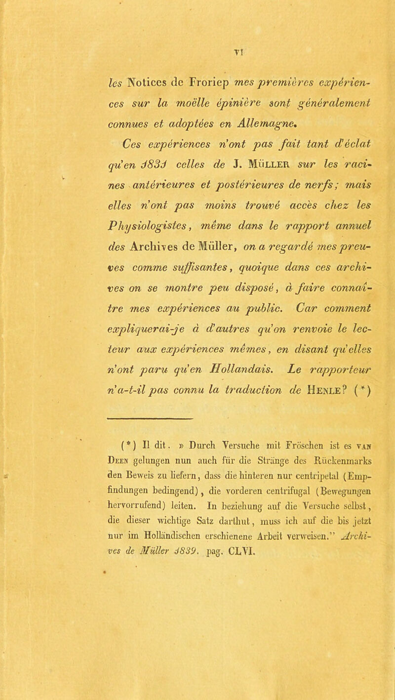 TI les Notices de Froriep mes premières expérien- ces sur la moelle épinière sont généralement connues et adoptées en Allemagne. Ces expériences n'ont pas fait tant d!éclat qu'en d83d celles de J. Müller sur les raci- nés antérieures et postérieures de nerfs ; mais elles nont pas moins trouvé accès chez les Physiologistes, même dans le rapport annuel des Archives de Müller, on a regardé mes preu- ves comme suffisantes, quoique dans ces archi- ves on se montre peu disposé, à faire connaî- tre mes expériences au public. Car comment expliquerai-je à d'autres qu'on renvoie le lec- teur aux expériences memes, en disant quelles n'ont paru qu'en Hollandais. Le rapporteur n a-t-il pas connu la traduction de Henle? (*) ( * ) Il dit. » Durch Versuehe mit Fröschen ist es van Deen gelungen nun auch lui' die Strange des Rückenmarks den Beweis zu liefern, dass diehinteren nur centripetal (Ernp- findungen bedingend), die vorderen centrifugal (Bewegungen hervorrufend) leiten. In beziehung auf die Versuehe selbst, die dieser wichtige Salz darthut, muss ich auf die bis jetzt nur iin Hollandischen erschienene Arbeit verweisen.” Archi- ves de Mïdler J839. pag. CLVI.