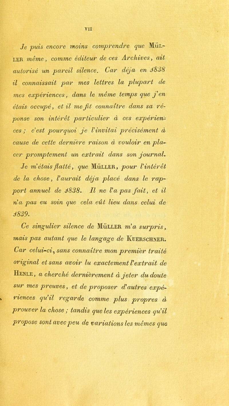 Je puis encore moins comprendre que Mul- ler même, comme éditeur de ces Archives, ait autorisé un pareil silence. Car déjà en J S-J S il connaissait par mes lettres la plupart de mes expériences, dans le même temps que j'en étais occupé, et il me fit connaître dans sa ré- ponse son intérêt particulier à ces expérien- ces ; c'est pourquoi je l'invitai précisément à cause de cette dernière raison à vouloir en pla- cer promptement un extrait dans son journal. Je m'étais flatté, que Müller, pour l'intérêt de la chose, l'aurait déjà placé dans le rap- port annuel de 3838. Il ne Va pas fait, et il n'a pas eu soin que cela eût lieu dans celui de 3839. Ce singulier silence de Müller m'a surpris, mais pas autant que le langage de Kuerschner. Car celui-ci, sans connaître mon premier traité original et sans avoir lu exactement Vextrait de Henle, a cherché dernièrement à jeter du doute sur mes preuves, et de proposer d'autres expé- » riences qu il regarde comme plus propres à prouver la chose ; tandis que les expériences qu'il propose sont avec peu de variations les mêmes que