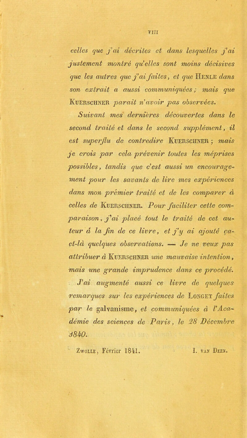 celles que fai décrites et dans lesquelles j'ai justement montré quelles sont moins décisives que les autres que j'ai faites, et que Henle dans son extrait a aussi communiquées; mais que Kuerschner parait n'avoir pas observées. Suivant mes dernières découvertes dans le second traité et dans le second supplément, il est superflu de contredire Kuerschner ; mais je crois par cela prévenir toutes les méprises possibles, tandis que c'est aussi un encourage- ment pour les savants de lire mes expériences dans mon premier traité et de les comparer à celles de Kuerschner. Pour faciliter cette com- paraison , j'ai placé tout le traité de cet au- teur â la fin de ce livre, et j’y ai ajouté ça- et-là quelques observations. — Je ne veux pas attribuer à Kuerschner une mauvaise intention, mais une grande imprudence dans ce procédé. J’ai augmenté aussi ce livre de quelques remarques sur les expériences de Longet faites par le galvanisme, et communiquées à l'Aca- démie des sciences de Paris, le 28 Décembre d840. Zwoiie , Février 1841. I. van Deen.