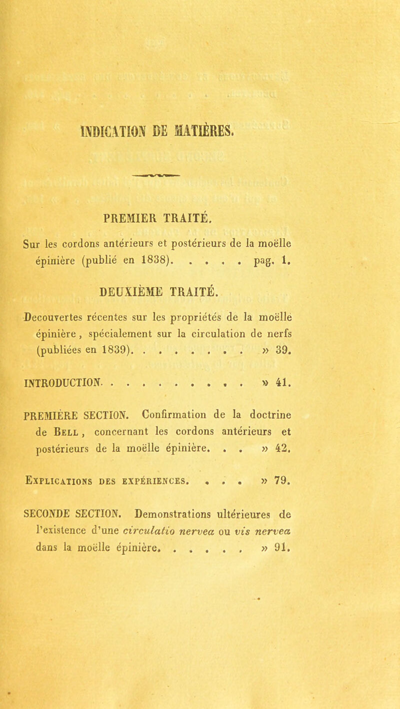 INDICATION CE MATIÈRES. PREMIER TRAITÉ. Sur les cordons antérieurs et postérieurs de la moelle épinière (publié en 1838). .... pag. 1. DEUXIÈME TRAITÉ. Decouvertes récentes sur les propriétés de la moëlle épinière , spécialement sur la circulation de nerfs (publiées en 1839) » 39. INTRODUCTION » 41. PREMIÈRE SECTION. Confirmation de la doctrine de Bell , concernant les cordons antérieurs et postérieurs de la moëlle épinière. . . » 42. Explications des expériences. ... » 79. SECONDE SECTION. Démonstrations ultérieures de l’existence d’une circulatio nervea ou vis nervea dans la moëlle épinière » 91.