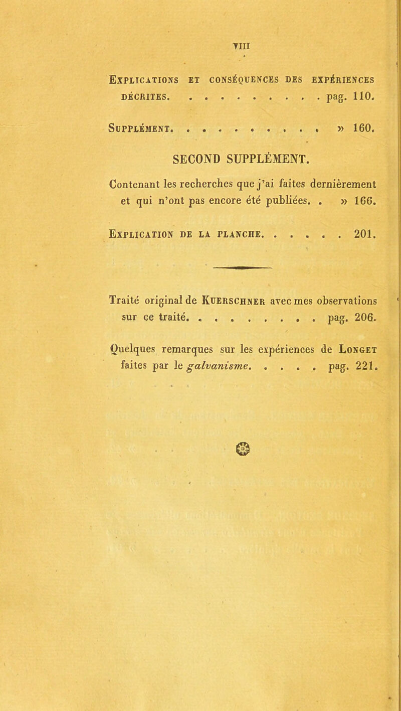 Tin Explications et conséquences des expériences décrites pag. 110. Supplément » 160. SECOND SUPPLÉMENT. Contenant les recherches que j’ai faites dernièrement et qui n’ont pas encore été publiées. . » 166. Explication de la planche 201. Traité original de Küerschner avec mes observations sur ce traité pag. 206. Quelques remarques sur les expériences de Longet faites par le galvanisme pag. 221.