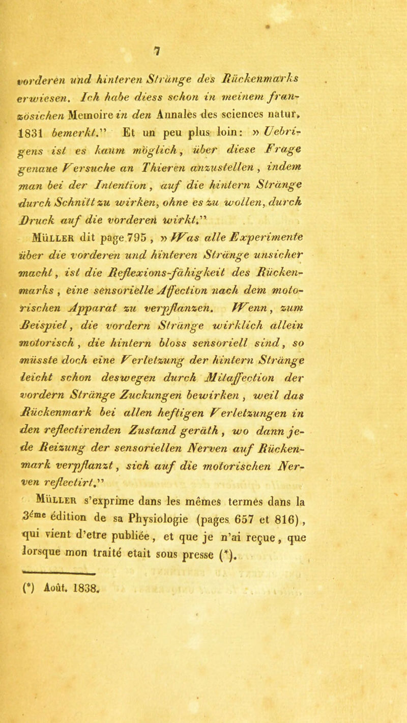 vorderen and hinleren Sfrange des Rückenmarks er wiesen. lek kabe diess sehon in rneinem fran- % ö sic hen Mémoire in den Annales des sciences natur, 1831 bemerkt.” Et un peu plus loin: » Vebri- gens isl es kaum moglicA, über diese F rage genaue Fer sache an T kieren anzustellen , indem man bei der Intention , avf die hintern Strdnge durch Scknitt zu wirken, ohne es zu wollen, dur ch ■Druck auf die vorderen wirkl. Müller dit page 795, » IFas aile Expérimente über die vorderen und hinteren Strdnge unsicher macht, ist die Reflexions-fàhigkeit des Rücken- marks , Ci ne sensorielle Affection nach dem moto- rise lien Apparat zu verpjlanzen. FFenn, zum Reispiel, die vordern Strdnge wirklich allein motorisch , die hintern bloss sensoriell sind, so müsste doch eine Ferletzung der hintern Strdnge leicht schon deswegen durch Mitaffection der vordern Strdnge Zuckungen bewirken , weil das JRückenmark bei allen heftigen Ferletzungen in den rejlectirenden Zustand gerdth , wo dannje- de Reizung der sensoriellen Nerven auf Rücken- mark verpflanzt, sich auf die rnotorischen Ner- ven reflectirt Müller s’exprime dans les mêmes termes dans la 3<:me édition de sa Physiologie (pages 657 et 816) , qui vient d’etre publiée, et que je n’ai reçue, que lorsque mon traité était sous presse (*). O Août. 1838.