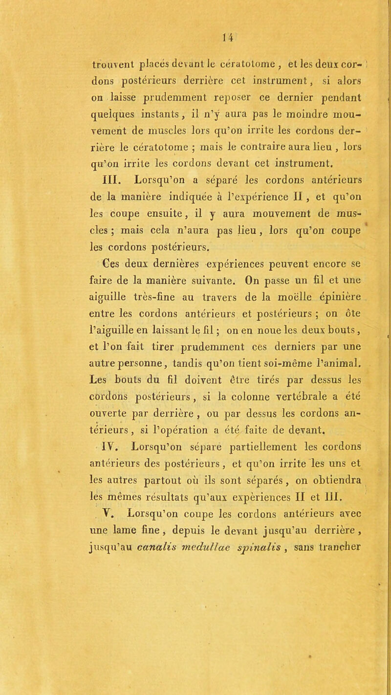 trouvent placés devant le eératolome, et les deux cor- dons postérieurs derrière cet instrument, si alors on laisse prudemment reposer ce dernier pendant quelques instants, il n’y aura pas le moindre mou- vement de muscles lors qu’on irrite les cordons der- rière le cératotome ; mais le contraire aura lieu , lors qu’on irrite les cordons devant cet instrument. III. Lorsqu’on a séparé les cordons antérieurs de la manière indiquée à l’expérience II , et qu’on les coupe ensuite, il y aura mouvement de mus- cles ; mais cela n’aura pas lieu , lors qu’on coupe les cordons postérieurs. Ces deux dernières expériences peuvent encore se faire de la manière suivante. On passe un fil et une aiguille très-fine au travers de la moelle épinière entre les cordons antérieurs et postérieurs ; on ôte l’aiguille en laissant le fil ; on en noue les deux bouts, et l’on fait tirer prudemment ces derniers par une autre personne, tandis qu’on tient soi-même l’animal. Les bouts du fil doivent être tirés par dessus les cordons postérieurs , si la colonne vertébrale a été ouverte par derrière , ou par dessus les cordons an- térieurs, si l’opération a été faite de devant. IV. Lorsqu’on sépare partiellement les cordons antérieurs des postérieurs, et qu’on irrite les uns et les autres partout où ils sont séparés, on obtiendra les mêmes résultats qu’aux expériences II et IJI. V. Lorsqu’on coupe les cordons antérieurs avec une lame fine, depuis le devant jusqu’au derrière, jusqu’au canalis mcdullac sp inali s , sans trancher